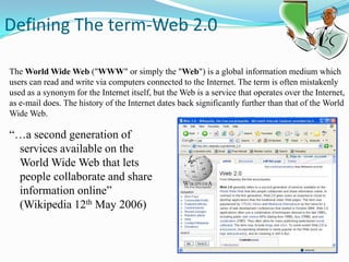  Defining The term-Web 2.0The World Wide Web ("WWW" or simply the "Web") is a global information medium which users can read and write via computers connected to the Internet. The term is often mistakenly used as a synonym for the Internet itself, but the Web is a service that operates over the Internet, as e-mail does. The history of the Internet dates back significantly further than that of the World Wide Web.“…a second generation of services available on the World Wide Web that lets people collaborate and share information online” (Wikipedia 12th May 2006)