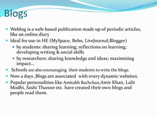 BlogsWeblog is a web-based publication made up of periodic articles, like an online diary Ideal for use in HE (MySpace, Bebo, LiveJournal,Blogger)by students: sharing learning; reflections on learning; developing writing & social skillsby researchers: sharing knowledge and ideas; maximising impact…  Schools are also encouraging  their students to write the blogs.Now a days ,Blogs are associated  with every dynamic websites.Popular personalities like Amitabh Bachchan,Amir Khan, Lalit Modhi, Sashi Tharoor etc. have created their own blogs and people read them.