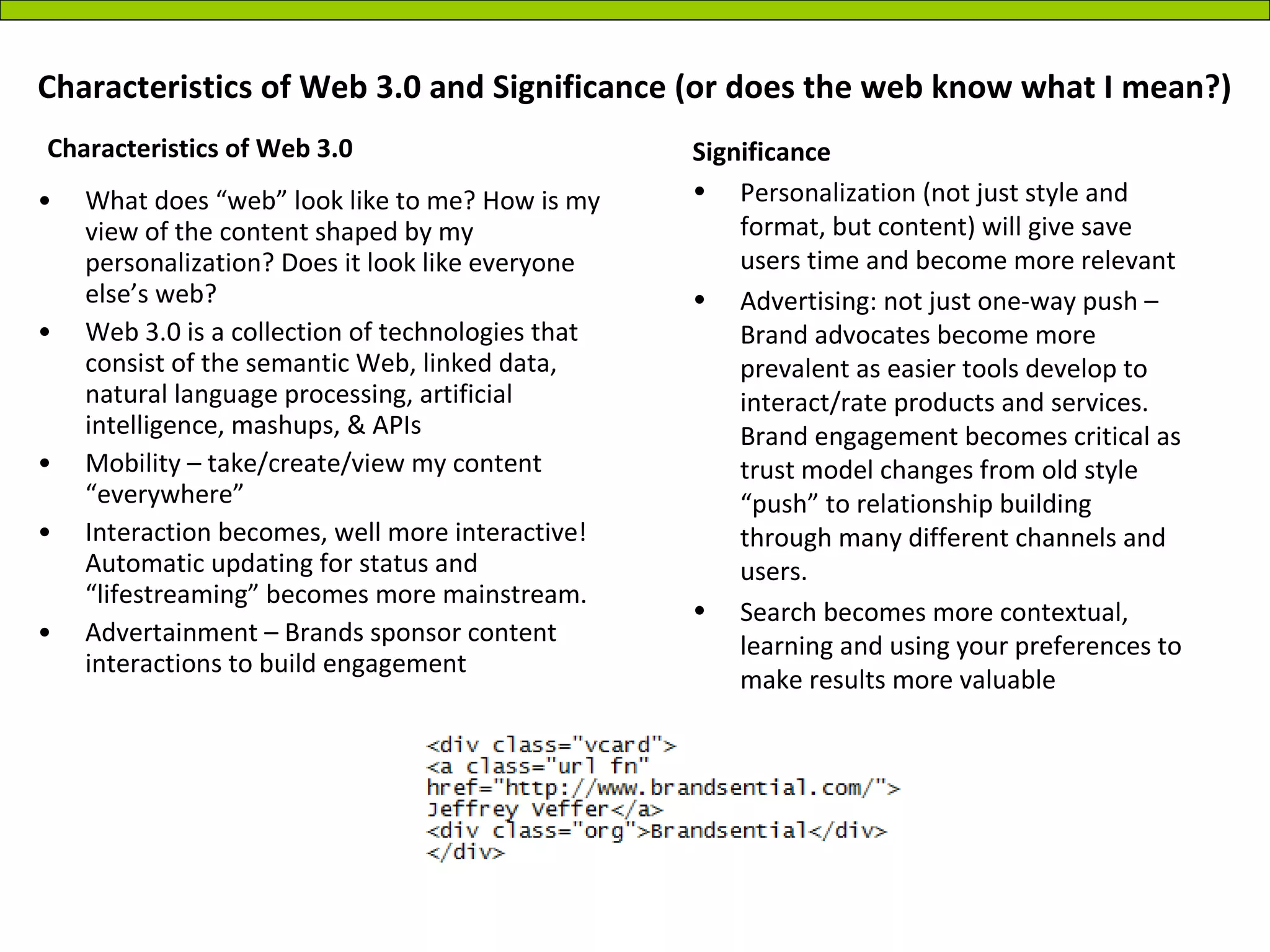Characteristics of Web 3.0 and Significance (or does the web know what I mean?) What does “web” look like to me? How is my view of the content shaped by my personalization? Does it look like everyone else’s web? Web 3.0 is a collection of technologies that consist of the semantic Web, linked data, natural language processing, artificial intelligence, mashups, & APIs Mobility – take/create/view my content “everywhere” Interaction becomes, well more interactive! Automatic updating for status and “lifestreaming” becomes more mainstream. Advertainment – Brands sponsor content interactions to build engagement Significance Personalization (not just style and format, but content) will give save users time and become more relevant Advertising: not just one-way push – Brand advocates become more prevalent as easier tools develop to interact/rate products and services. Brand engagement becomes critical as trust model changes from old style “push” to relationship building through many different channels and users. Search becomes more contextual, learning and using your preferences to make results more valuable  Characteristics of Web 3.0  