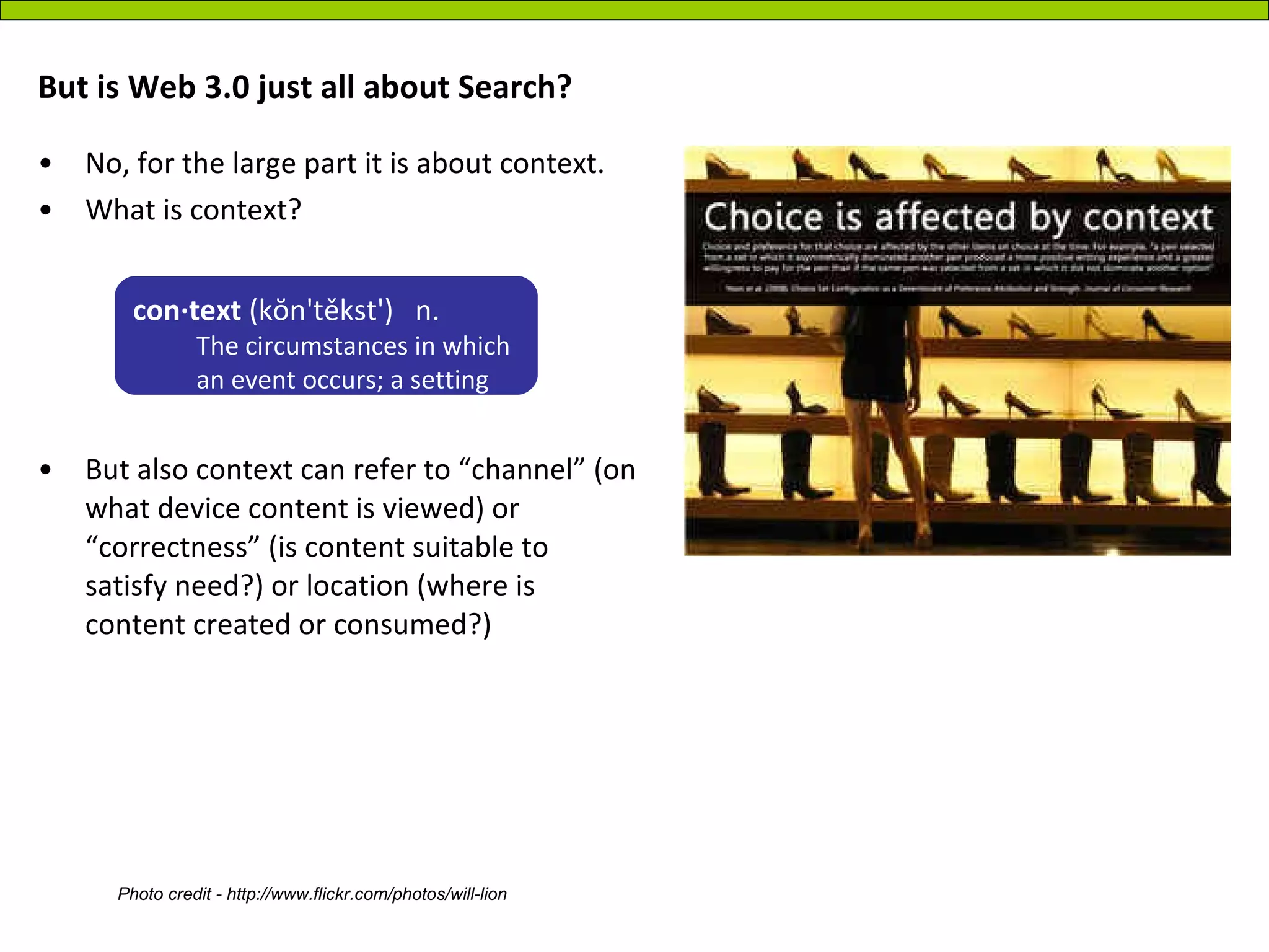 But is Web 3.0 just all about Search?  No, for the large part it is about context. What is context? But also context can refer to “channel” (on what device content is viewed) or “correctness” (is content suitable to satisfy need?) or location (where is content created or consumed?) con·text  (kŏn'těkst')   n.   The circumstances in which an event occurs; a setting  Photo credit - http://www.flickr.com/photos/will-lion 