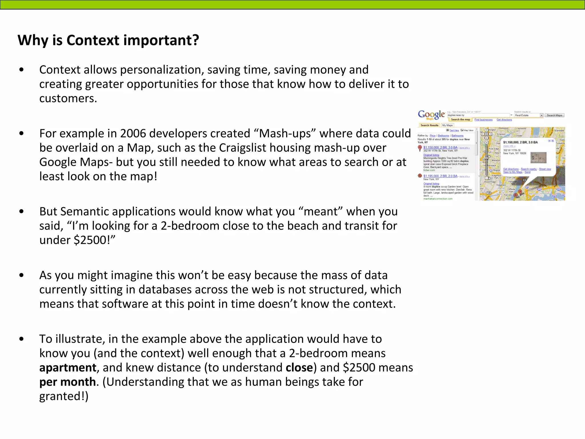 Why is Context important? Context allows personalization, saving time, saving money and creating greater opportunities for those that know how to deliver it to customers.  For example in 2006 developers created “Mash-ups” where data could be overlaid on a Map, such as the Craigslist housing mash-up over Google Maps- but you still needed to know what areas to search or at least look on the map! But Semantic applications would know what you “meant” when you said, “I’m looking for a 2-bedroom close to the beach and transit for under $2500!” As you might imagine this won’t be easy because the mass of data currently sitting in databases across the web is not structured, which means that software at this point in time doesn’t know the context.  To illustrate, in the example above the application would have to know you (and the context) well enough that a 2-bedroom means  apartment , and knew distance (to understand  close ) and $2500 means  per month . (Understanding that we as human beings take for granted!) 