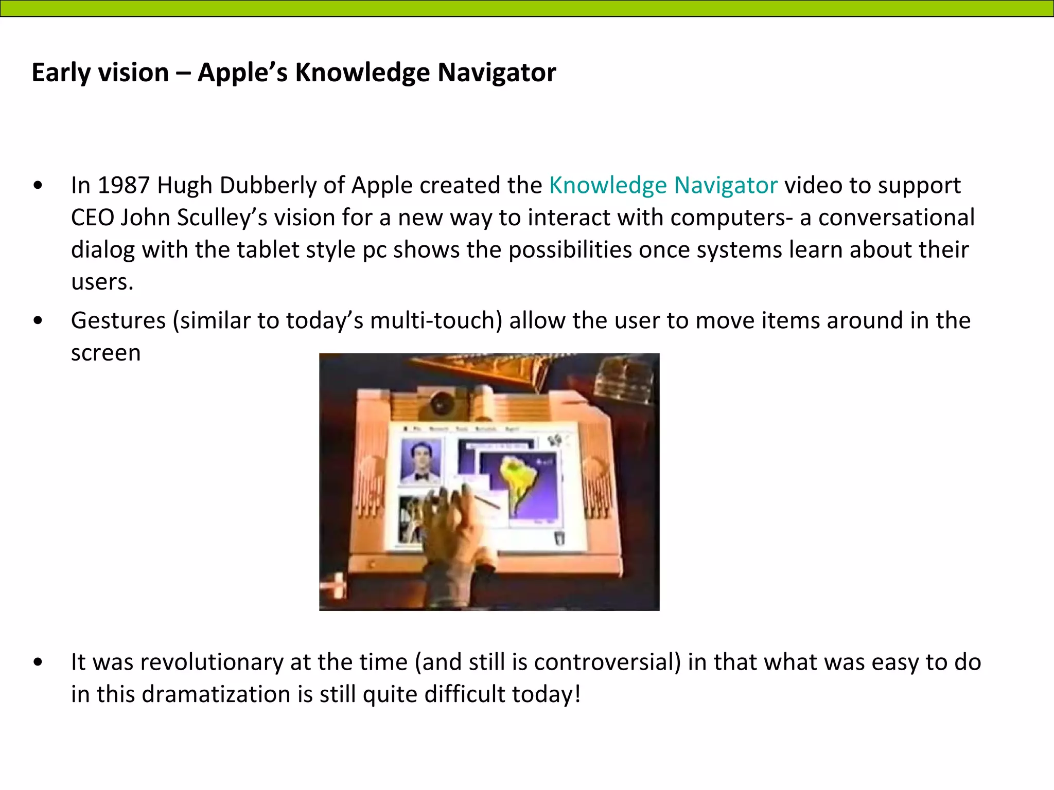 Early vision – Apple’s Knowledge Navigator In 1987 Hugh Dubberly of Apple created the  Knowledge Navigator  video to support CEO John Sculley’s vision for a new way to interact with computers- a conversational dialog with the tablet style pc shows the possibilities once systems learn about their users. Gestures (similar to today’s multi-touch) allow the user to move items around in the screen It was revolutionary at the time (and still is controversial) in that what was easy to do in this dramatization is still quite difficult today! 