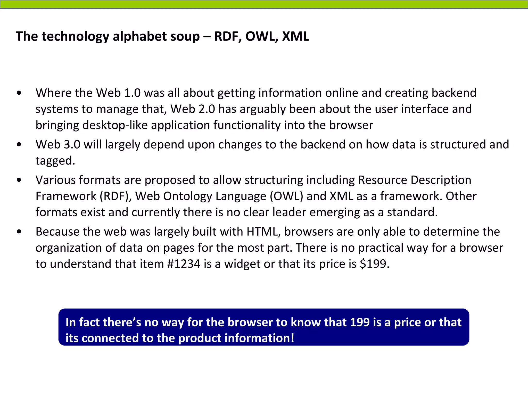 The technology alphabet soup – RDF, OWL, XML Where the Web 1.0 was all about getting information online and creating backend systems to manage that, Web 2.0 has arguably been about the user interface and bringing desktop-like application functionality into the browser Web 3.0 will largely depend upon changes to the backend on how data is structured and tagged.  Various formats are proposed to allow structuring including Resource Description Framework (RDF), Web Ontology Language (OWL) and XML as a framework. Other formats exist and currently there is no clear leader emerging as a standard. Because the web was largely built with HTML, browsers are only able to determine the organization of data on pages for the most part. There is no practical way for a browser to understand that item #1234 is a widget or that its price is $199.  In fact there’s no way for the browser to know that 199 is a price or that its connected to the product information! 