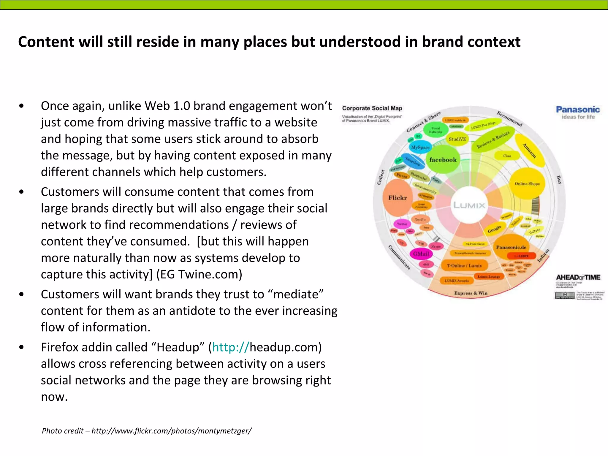 Content will still reside in many places but understood in brand context Once again, unlike Web 1.0 brand engagement won’t just come from driving massive traffic to a website and hoping that some users stick around to absorb the message, but by having content exposed in many different channels which help customers. Customers will consume content that comes from large brands directly but will also engage their social network to find recommendations / reviews of content they’ve consumed.  [but this will happen more naturally than now as systems develop to capture this activity] (EG Twine.com) Customers will want brands they trust to “mediate” content for them as an antidote to the ever increasing flow of information. Firefox addin called “Headup” ( http:// headup.com ) allows cross referencing between activity on a users social networks and the page they are browsing right now. Photo credit – http://www.flickr.com/photos/montymetzger/ 