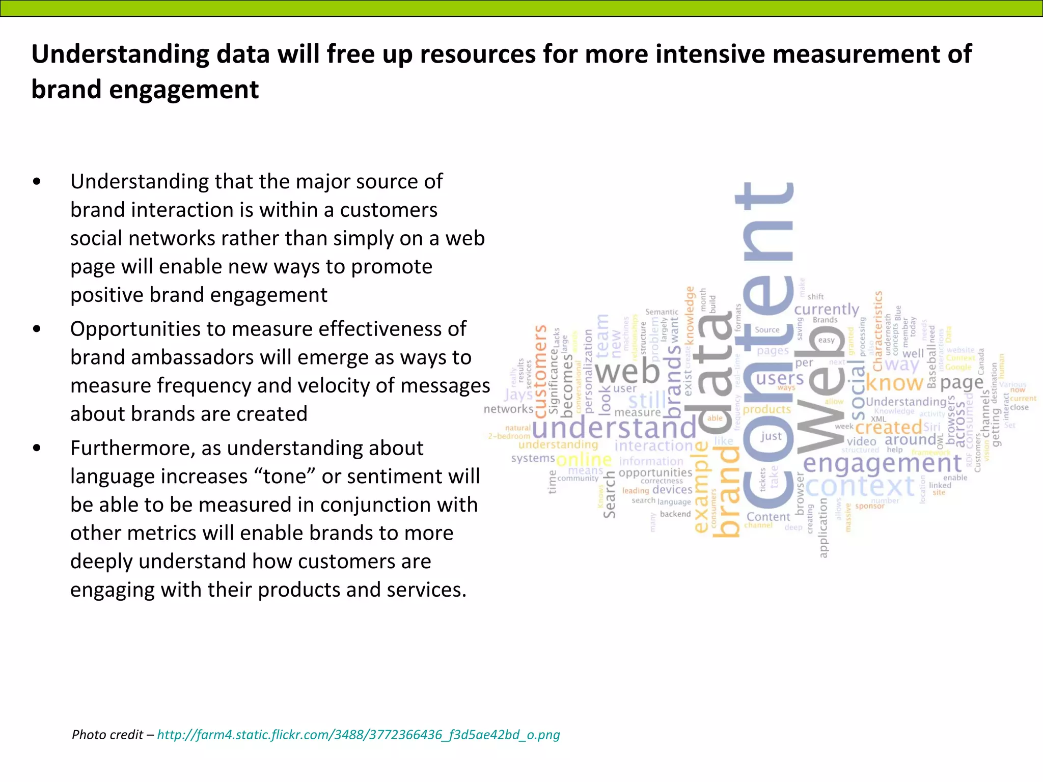 Understanding data will free up resources for more intensive measurement of brand engagement Understanding that the major source of brand interaction is within a customers social networks rather than simply on a web page will enable new ways to promote positive brand engagement Opportunities to measure effectiveness of brand ambassadors will emerge as ways to measure frequency and velocity of messages about brands are created Furthermore, as understanding about language increases “tone” or sentiment will be able to be measured in conjunction with other metrics will enable brands to more deeply understand how customers are engaging with their products and services. Photo credit –  http://farm4.static.flickr.com/3488/3772366436_f3d5ae42bd_o.png 