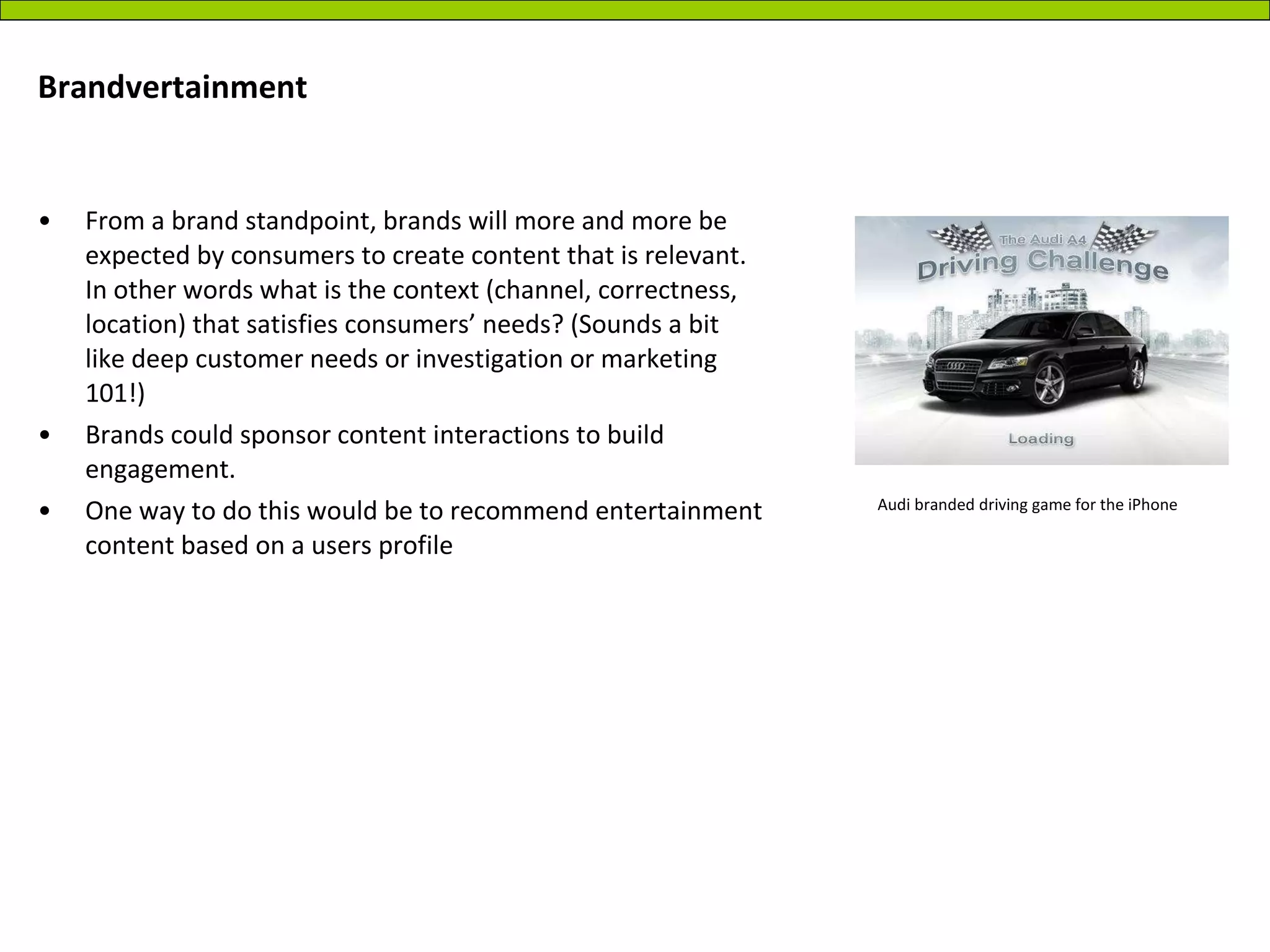 Brandvertainment  From a brand standpoint, brands will more and more be expected by consumers to create content that is relevant. In other words what is the context (channel, correctness, location) that satisfies consumers’ needs? (Sounds a bit like deep customer needs or investigation or marketing 101!) Brands could sponsor content interactions to build engagement.  One way to do this would be to recommend entertainment content based on a users profile  Audi branded driving game for the iPhone 