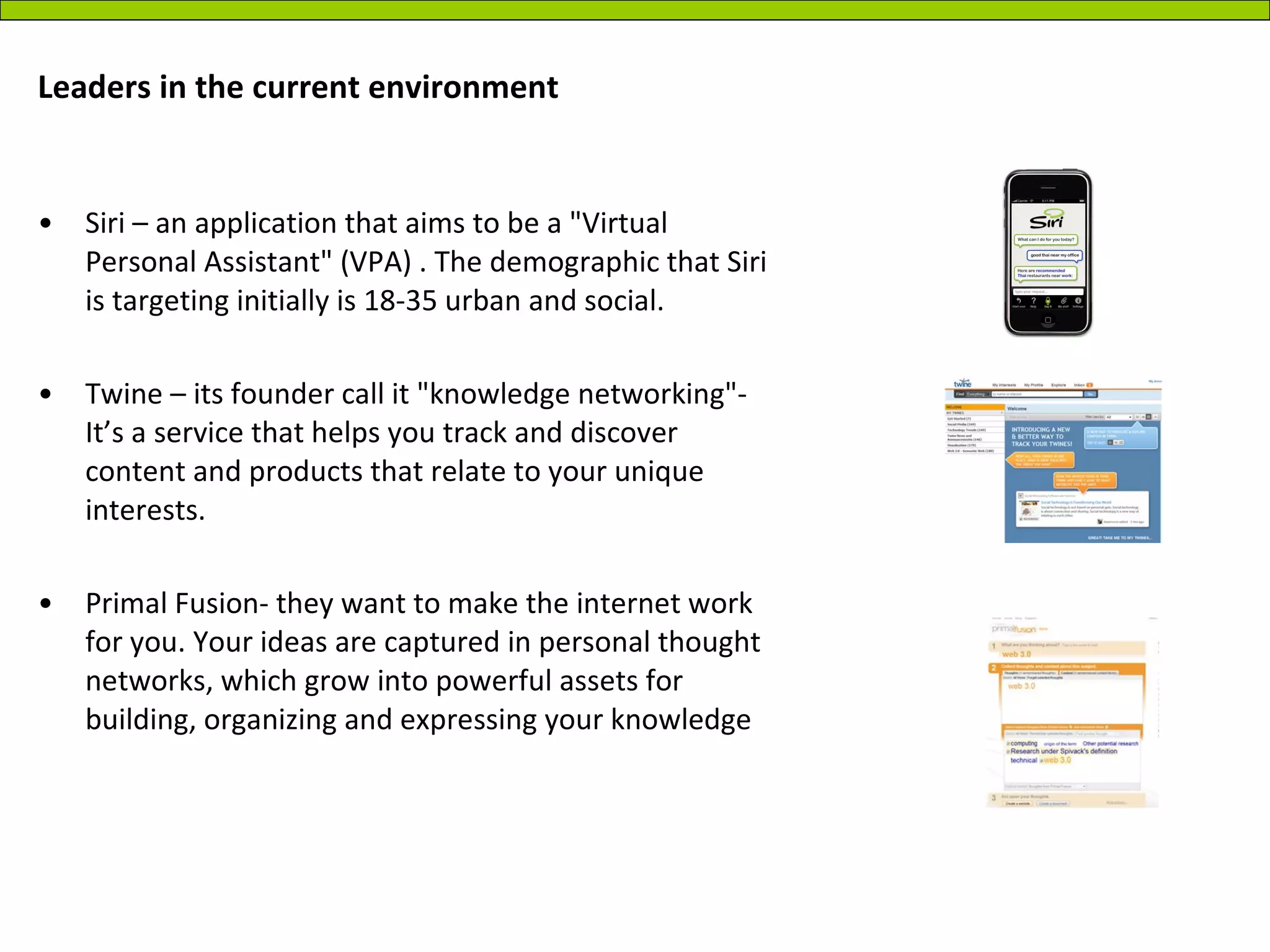 Leaders in the current environment Siri – an application that aims to be a "Virtual Personal Assistant" (VPA) . The demographic that Siri is targeting initially is 18-35 urban and social.  Twine – its founder call it "knowledge networking"- It’s a service that helps you track and discover content and products that relate to your unique interests.  Primal Fusion- they want to make the internet work for you. Your ideas are captured in personal thought networks, which grow into powerful assets for building, organizing and expressing your knowledge  