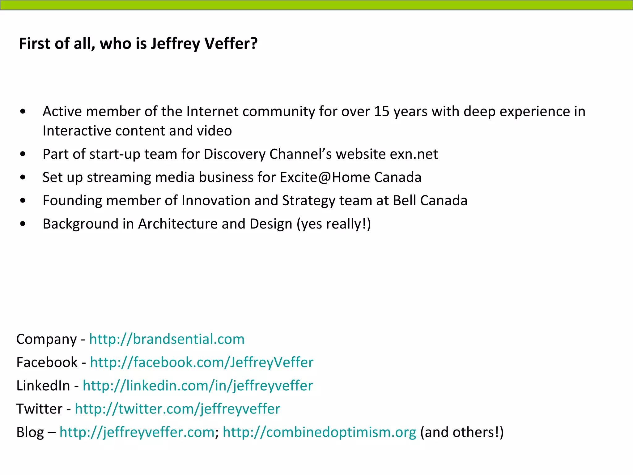 First of all, who is Jeffrey Veffer?  Active member of the Internet community for over 15 years with deep experience in Interactive content and video Part of start-up team for Discovery Channel’s website exn.net Set up streaming media business for Excite@Home Canada  Founding member of Innovation and Strategy team at Bell Canada Background in Architecture and Design (yes really!) Company -  http://brandsential.com Facebook -  http://facebook.com/JeffreyVeffer LinkedIn -  http://linkedin.com/in/jeffreyveffer   Twitter -  http://twitter.com/jeffreyveffer Blog –  http://jeffreyveffer.com ;  http://combinedoptimism.org  (and others!) 