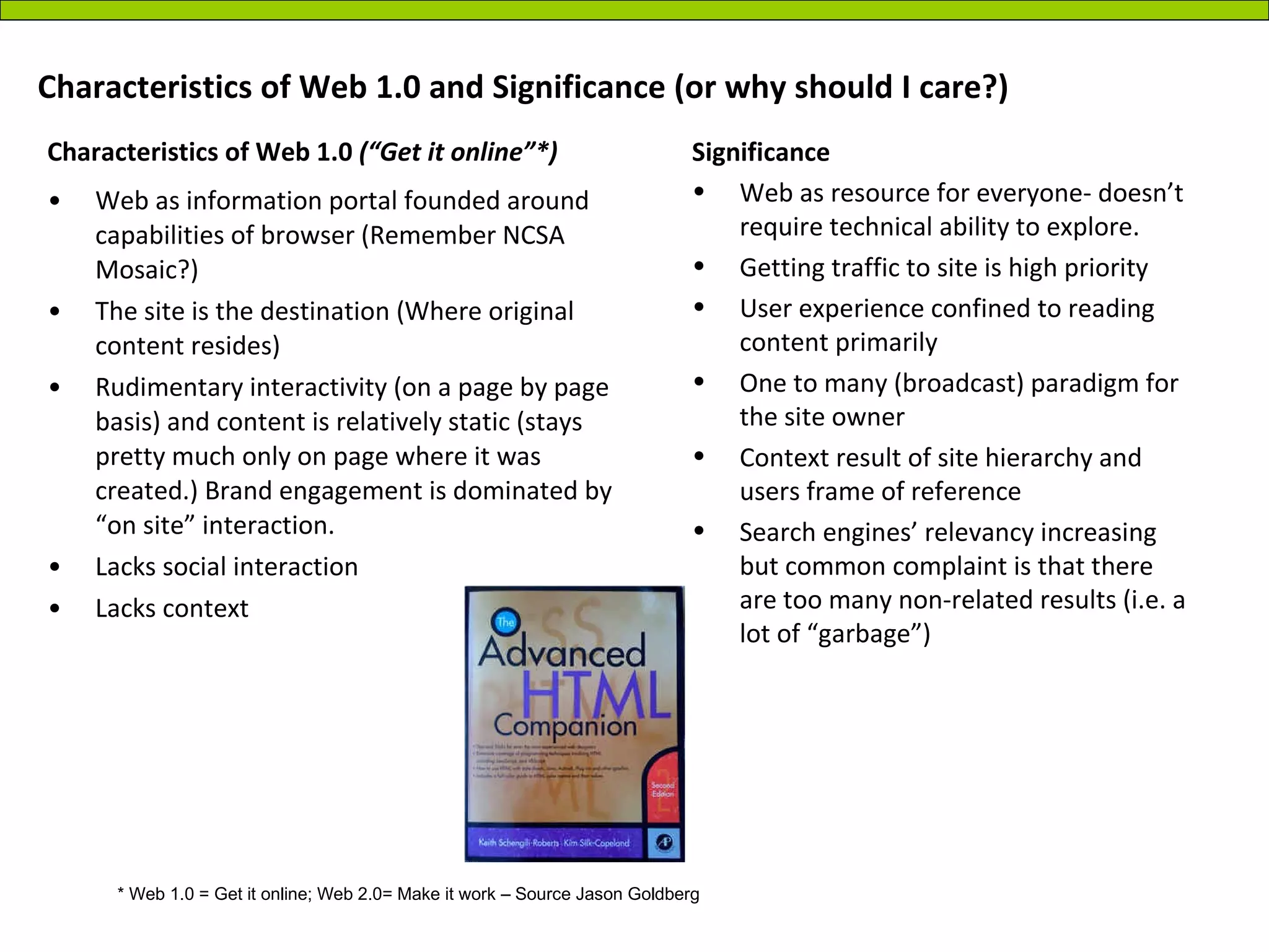 Characteristics of Web 1.0 and Significance (or why should I care?) Web as information portal founded around capabilities of browser (Remember NCSA Mosaic?) The site is the destination (Where original content resides) Rudimentary interactivity (on a page by page basis) and content is relatively static (stays pretty much only on page where it was created.) Brand engagement is dominated by “on site” interaction. Lacks social interaction Lacks context Significance Web as resource for everyone- doesn’t require technical ability to explore. Getting traffic to site is high priority User experience confined to reading content primarily One to many (broadcast) paradigm for the site owner Context result of site hierarchy and users frame of reference Search engines’ relevancy increasing but common complaint is that there are too many non-related results (i.e. a lot of “garbage”) * Web 1.0 = Get it online; Web 2.0= Make it work – Source Jason Goldberg Characteristics of Web 1.0  (“Get it online”*) 