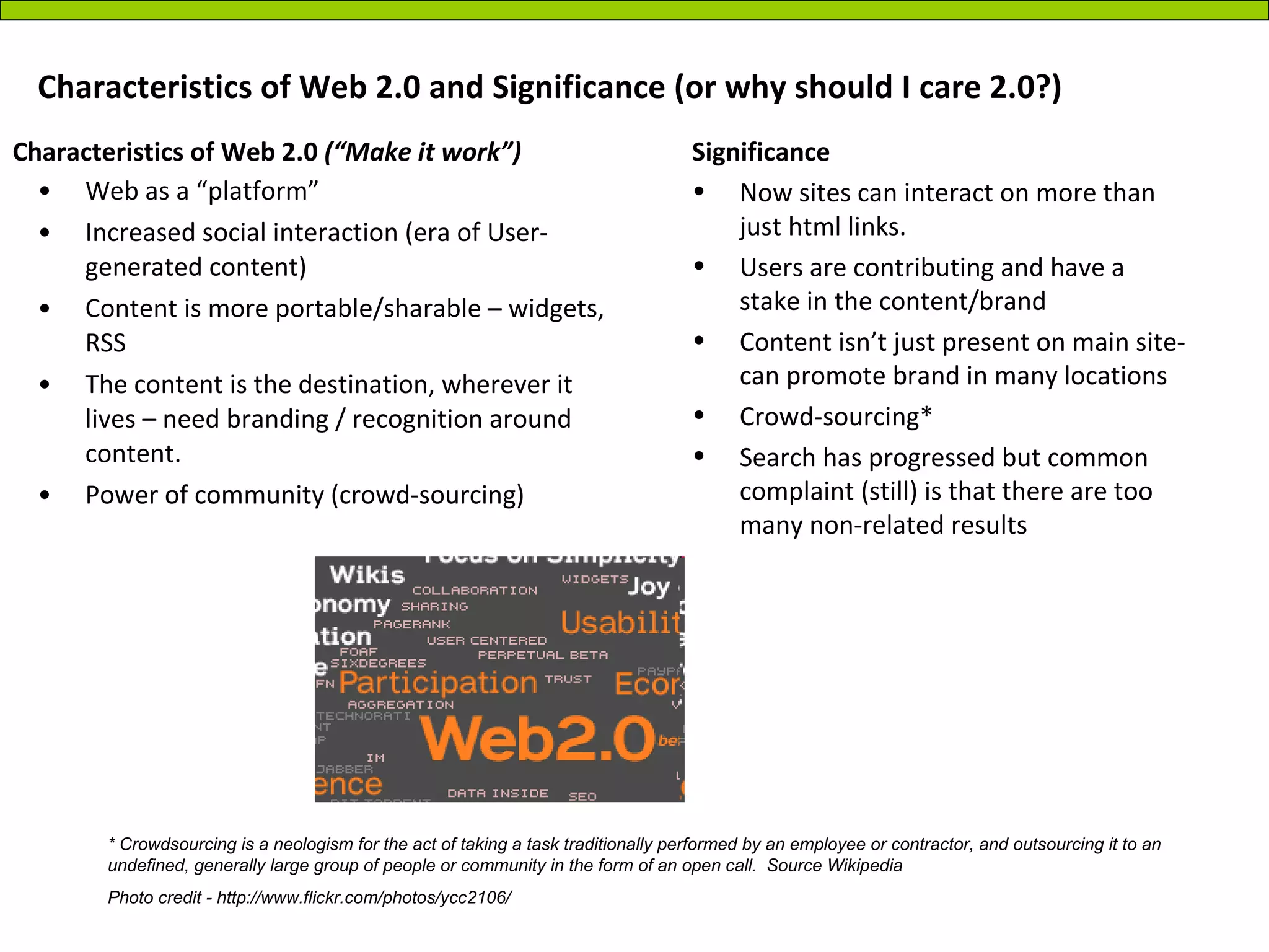Characteristics of Web 2.0 and Significance (or why should I care 2.0?) Web as a “platform” Increased social interaction (era of User-generated content) Content is more portable/sharable – widgets, RSS The content is the destination, wherever it lives – need branding / recognition around content. Power of community (crowd-sourcing) Significance Now sites can interact on more than just html links. Users are contributing and have a stake in the content/brand Content isn’t just present on main site- can promote brand in many locations Crowd-sourcing* Search has progressed but common complaint (still) is that there are too many non-related results Characteristics of Web 2.0  (“Make it work”) * Crowdsourcing is a neologism for the act of taking a task traditionally performed by an employee or contractor, and outsourcing it to an undefined, generally large group of people or community in the form of an open call.  Source Wikipedia Photo credit - http://www.flickr.com/photos/ycc2106/ 