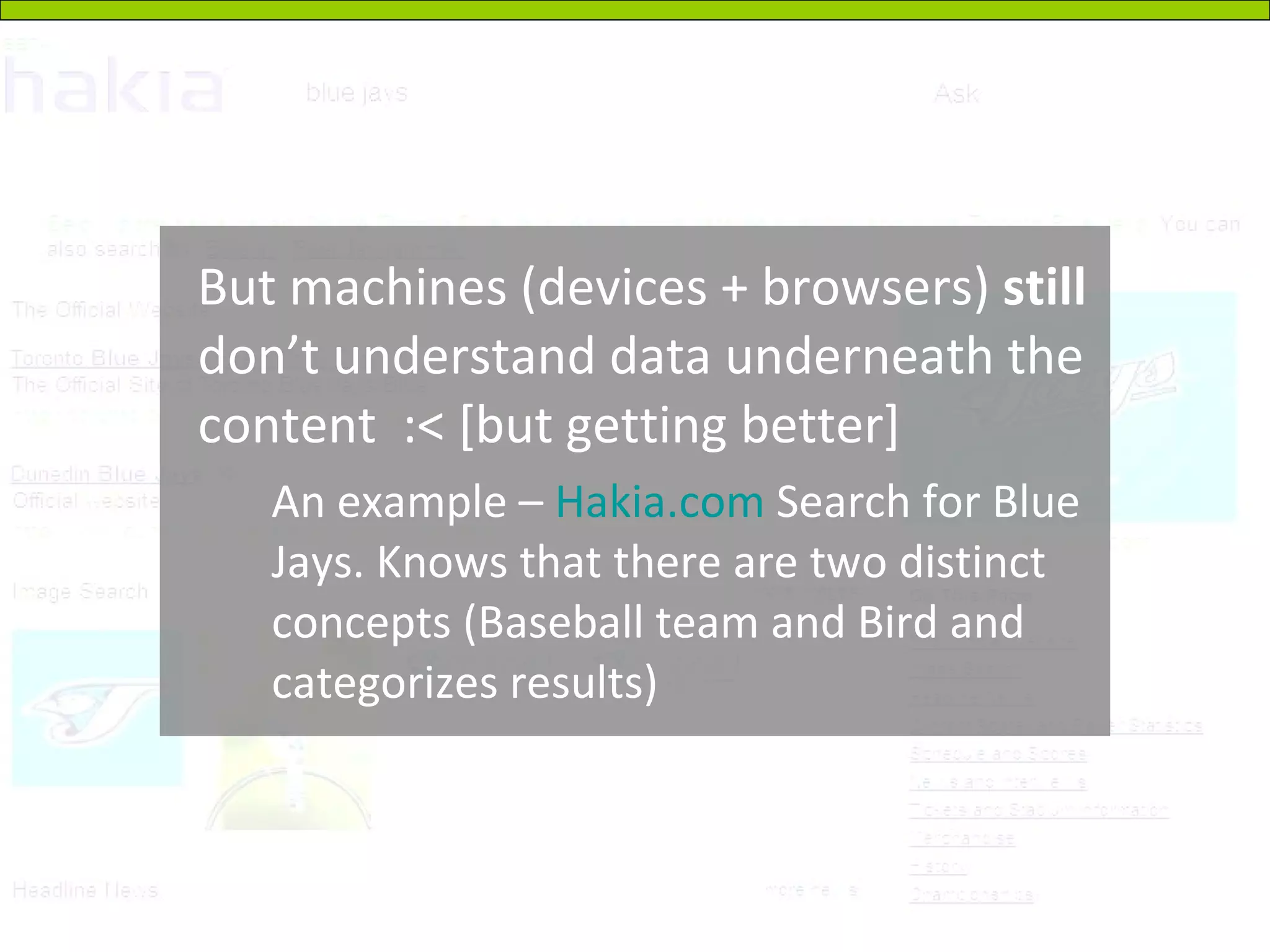 But machines (devices + browsers)  still  don’t understand data underneath the content  :< [but getting better] An example –  Hakia.com  Search for Blue Jays. Knows that there are two distinct concepts (Baseball team and Bird and categorizes results) 