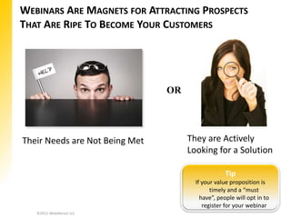 WEBINARS ARE MAGNETS FOR ATTRACTING PROSPECTS
THAT ARE RIPE TO BECOME YOUR CUSTOMERS




                                OR




Their Needs are Not Being Met        They are Actively
                                     Looking for a Solution

                                                   Tip
                                       If your value proposition is
                                             timely and a “must
                                         have”, people will opt in to
                                          register for your webinar
   ©2012 WebAttract LLC
 