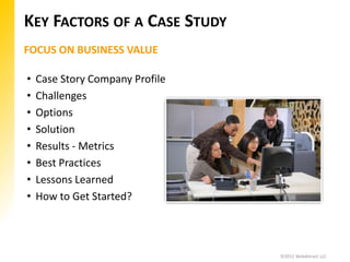 KEY FACTORS OF A CASE STUDY
FOCUS ON BUSINESS VALUE

•   Case Story Company Profile
•   Challenges
•   Options
•   Solution
•   Results - Metrics
•   Best Practices
•   Lessons Learned
•   How to Get Started?



                                 ©2012 WebAttract LLC
 