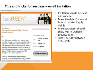Tips and tricks for success – email invitation

                                   • Invitation should be clear
                                     and concise
                                   • Make the dates/time and
                                     how to register highly
                                     visible
                                   • Main paragraph should
                                     show well in Outlook
                                     preview pane
                                   • Tues-Thursday between
                                     11A – 2PM
 