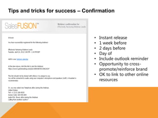 Tips and tricks for success – Confirmation




                                  • Instant release
                                  • 1 week before
                                  • 2 days before
                                  • Day of
                                  • Include outlook reminder
                                  • Opportunity to cross-
                                    promote/reinforce brand
                                  • OK to link to other online
                                    resources
 