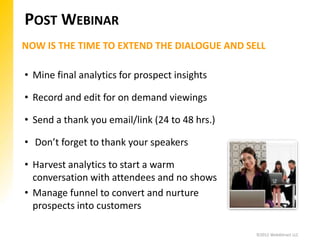 POST WEBINAR
NOW IS THE TIME TO EXTEND THE DIALOGUE AND SELL

• Mine final analytics for prospect insights

• Record and edit for on demand viewings

• Send a thank you email/link (24 to 48 hrs.)

• Don’t forget to thank your speakers

• Harvest analytics to start a warm
  conversation with attendees and no shows
• Manage funnel to convert and nurture
  prospects into customers

                                                ©2012 WebAttract LLC
 