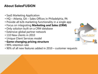 About SalesFUSION

• SaaS Marketing Application
• HQ – Atlanta, GA – Sales Offices in Philadelphia, PA
• Provide all b2b marketing functionality in a single app
• Focus on integrating Marketing and Sales (CRM)
• Only solution built on a CRM database
• Extensive global partner network
• 110 New clients in 2010
• Unique Client Services model
• Game-changing pricing structure
• 99% retention rate
• 90% of all new features added in 2010 – customer requests
 