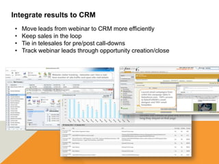 Integrate results to CRM
 •   Move leads from webinar to CRM more efficiently
 •   Keep sales in the loop
 •   Tie in telesales for pre/post call-downs
 •   Track webinar leads through opportunity creation/close
 