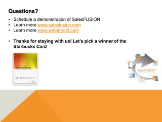 Questions?
• Schedule a demonstration of SalesFUSION
• Learn more www.salesfusion.com
• Learn more www.webattract.com

• Thanks for staying with us! Let’s pick a winner of the
  Starbucks Card
 