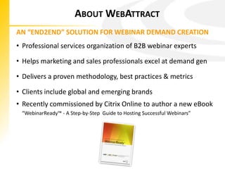 ABOUT WEBATTRACT
AN “END2END” SOLUTION FOR WEBINAR DEMAND CREATION
• Professional services organization of B2B webinar experts

• Helps marketing and sales professionals excel at demand gen

• Delivers a proven methodology, best practices & metrics

• Clients include global and emerging brands
• Recently commissioned by Citrix Online to author a new eBook
 “WebinarReady™ - A Step-by-Step Guide to Hosting Successful Webinars”
 