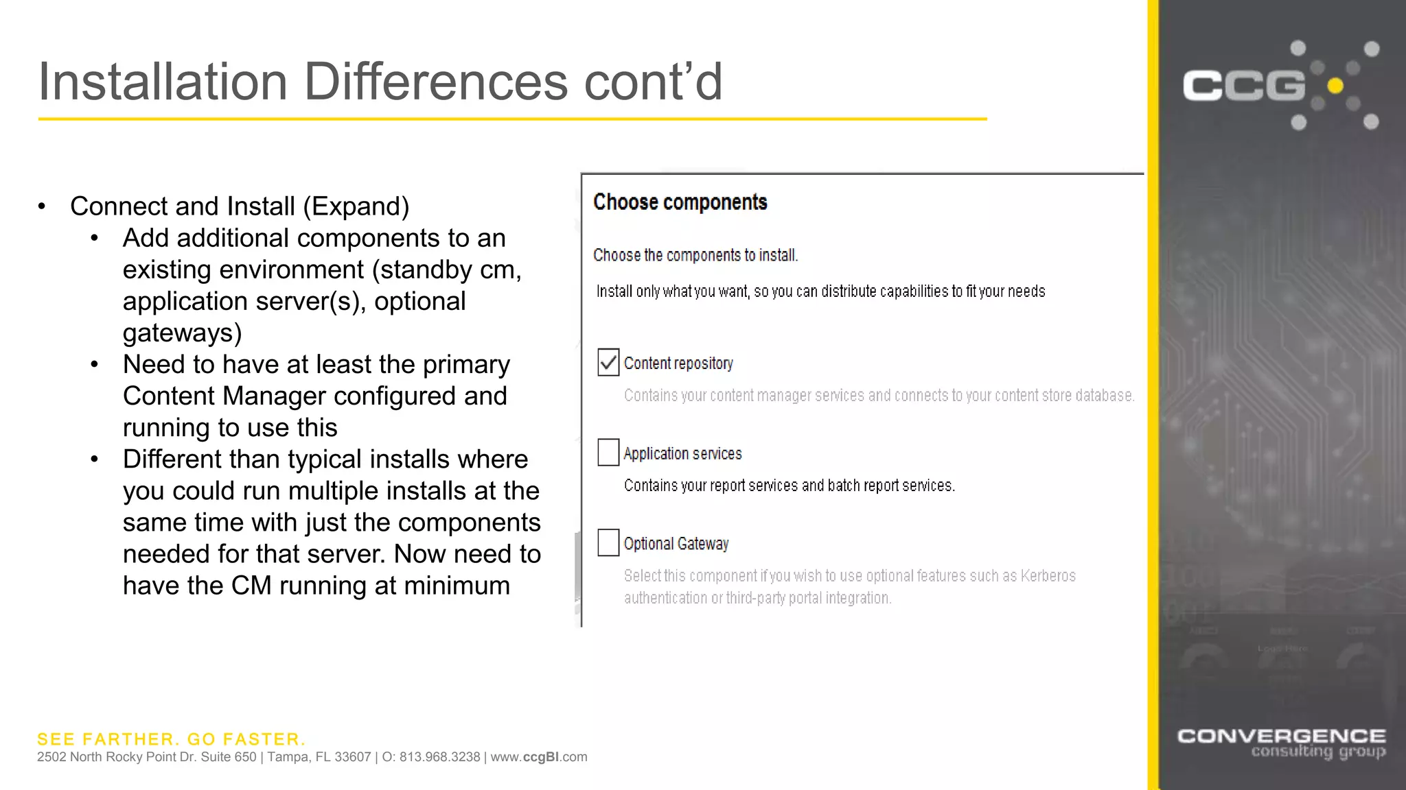 SEE FARTHER. GO FASTER.
2502 North Rocky Point Dr. Suite 650 | Tampa, FL 33607 | O: 813.968.3238 | www.ccgBI.com
Installation Differences cont’d
• Connect and Install (Expand)
• Add additional components to an
existing environment (standby cm,
application server(s), optional
gateways)
• Need to have at least the primary
Content Manager configured and
running to use this
• Different than typical installs where
you could run multiple installs at the
same time with just the components
needed for that server. Now need to
have the CM running at minimum
 