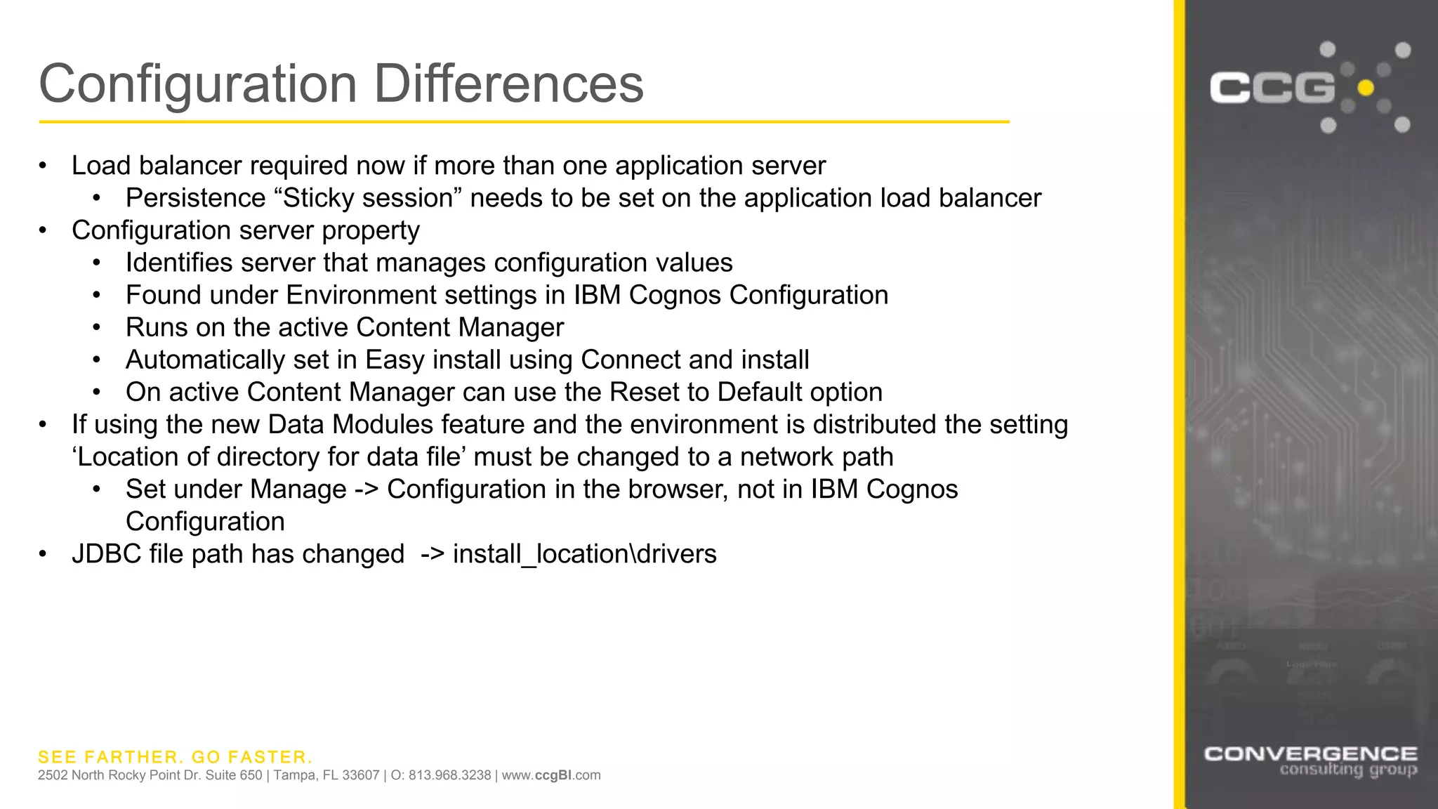 SEE FARTHER. GO FASTER.
2502 North Rocky Point Dr. Suite 650 | Tampa, FL 33607 | O: 813.968.3238 | www.ccgBI.com
Configuration Differences
• Load balancer required now if more than one application server
• Persistence “Sticky session” needs to be set on the application load balancer
• Configuration server property
• Identifies server that manages configuration values
• Found under Environment settings in IBM Cognos Configuration
• Runs on the active Content Manager
• Automatically set in Easy install using Connect and install
• On active Content Manager can use the Reset to Default option
• If using the new Data Modules feature and the environment is distributed the setting
‘Location of directory for data file’ must be changed to a network path
• Set under Manage -> Configuration in the browser, not in IBM Cognos
Configuration
• JDBC file path has changed -> install_locationdrivers
 