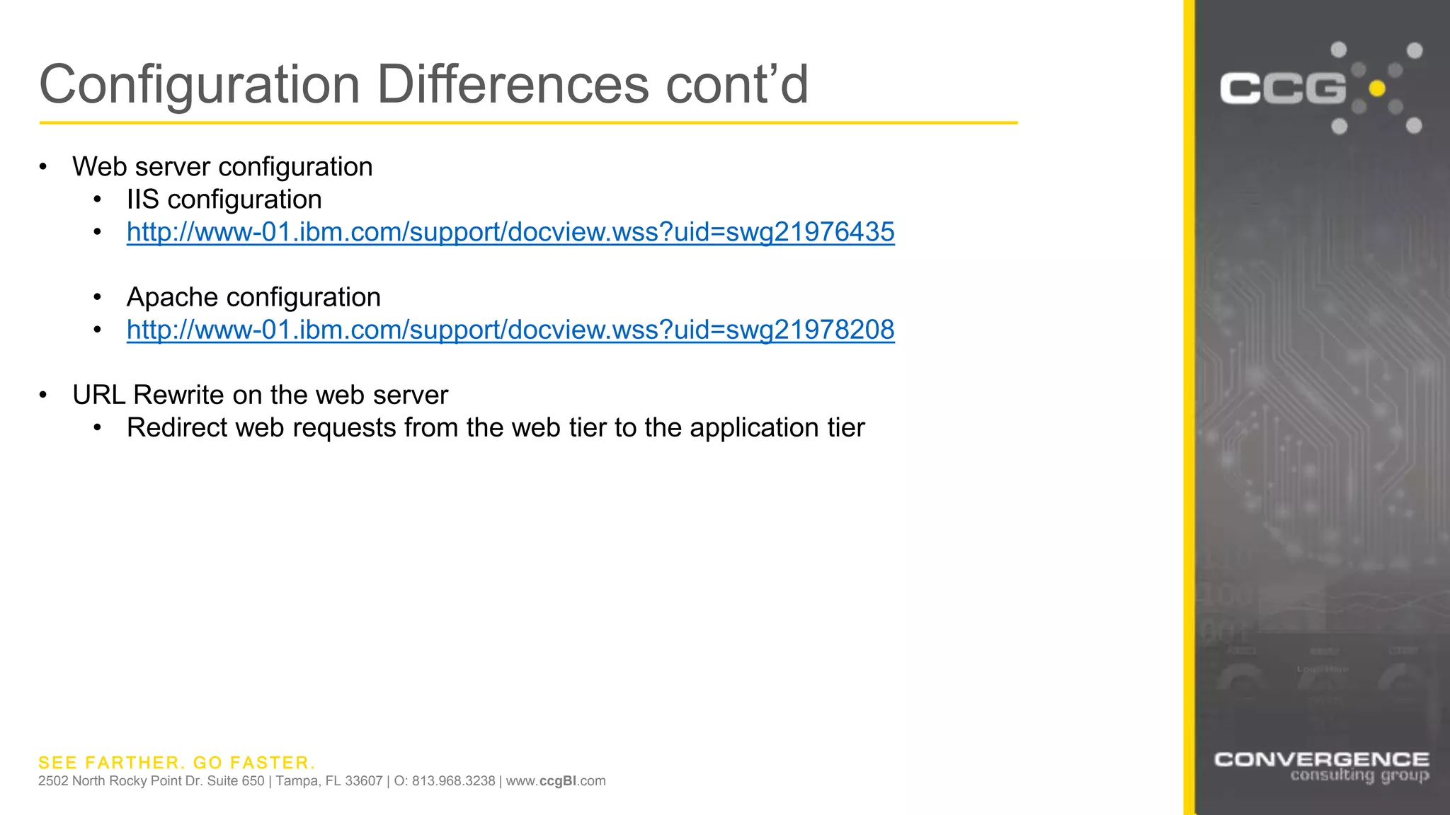SEE FARTHER. GO FASTER.
2502 North Rocky Point Dr. Suite 650 | Tampa, FL 33607 | O: 813.968.3238 | www.ccgBI.com
Configuration Differences cont’d
• Web server configuration
• IIS configuration
• http://www-01.ibm.com/support/docview.wss?uid=swg21976435
• Apache configuration
• http://www-01.ibm.com/support/docview.wss?uid=swg21978208
• URL Rewrite on the web server
• Redirect web requests from the web tier to the application tier
 
