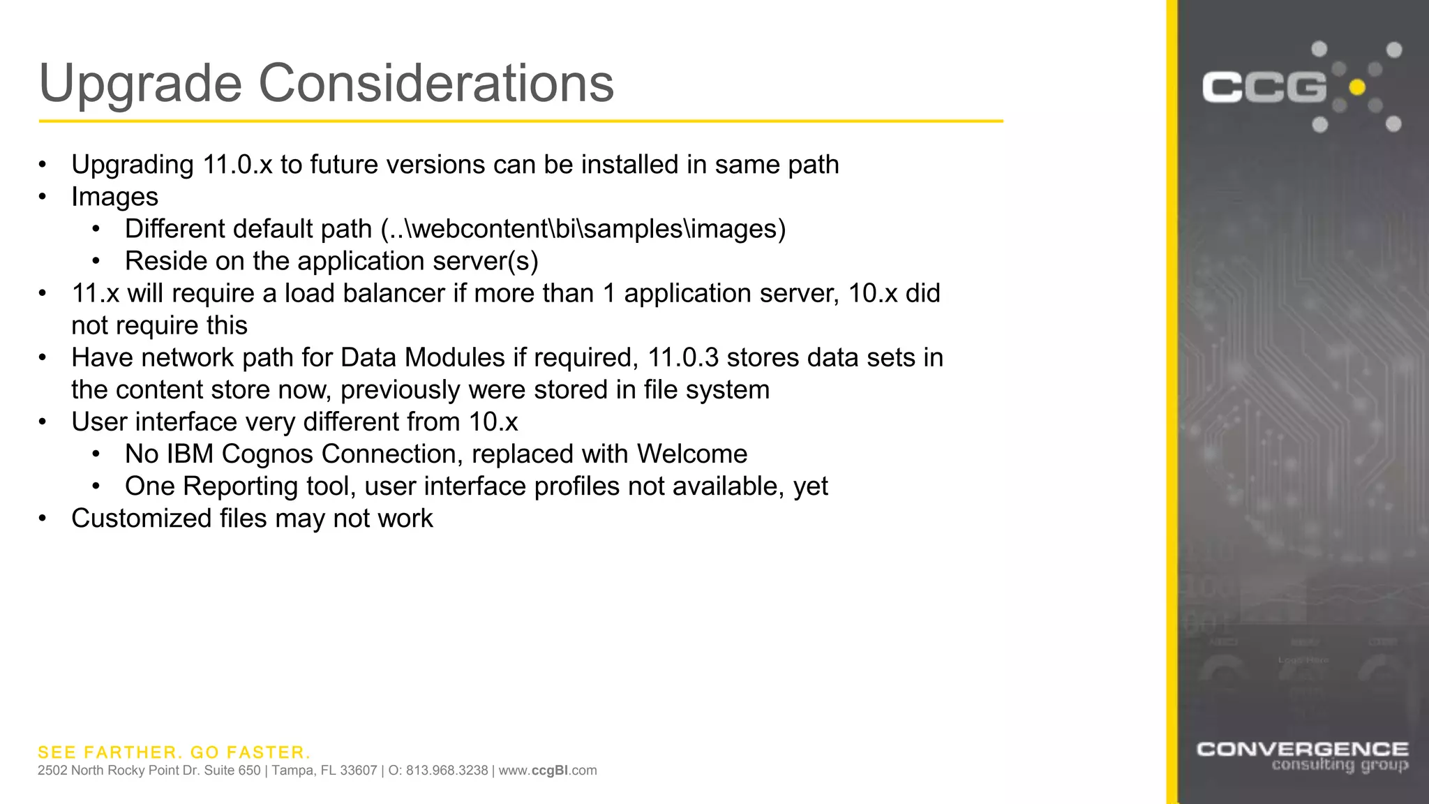 SEE FARTHER. GO FASTER.
2502 North Rocky Point Dr. Suite 650 | Tampa, FL 33607 | O: 813.968.3238 | www.ccgBI.com
Upgrade Considerations
• Upgrading 11.0.x to future versions can be installed in same path
• Images
• Different default path (..webcontentbisamplesimages)
• Reside on the application server(s)
• 11.x will require a load balancer if more than 1 application server, 10.x did
not require this
• Have network path for Data Modules if required, 11.0.3 stores data sets in
the content store now, previously were stored in file system
• User interface very different from 10.x
• No IBM Cognos Connection, replaced with Welcome
• One Reporting tool, user interface profiles not available, yet
• Customized files may not work
 