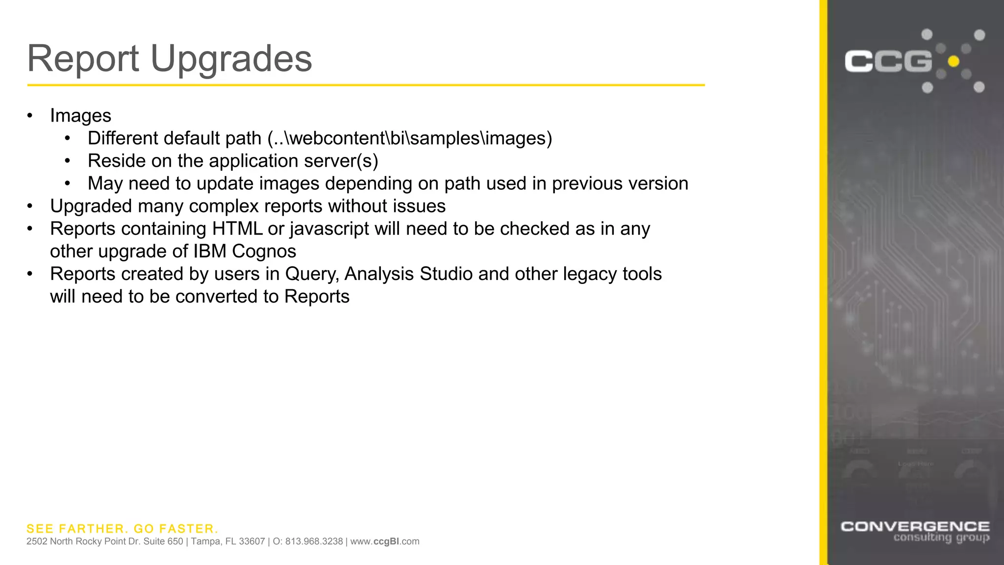 SEE FARTHER. GO FASTER.
2502 North Rocky Point Dr. Suite 650 | Tampa, FL 33607 | O: 813.968.3238 | www.ccgBI.com
Report Upgrades
• Images
• Different default path (..webcontentbisamplesimages)
• Reside on the application server(s)
• May need to update images depending on path used in previous version
• Upgraded many complex reports without issues
• Reports containing HTML or javascript will need to be checked as in any
other upgrade of IBM Cognos
• Reports created by users in Query, Analysis Studio and other legacy tools
will need to be converted to Reports
 