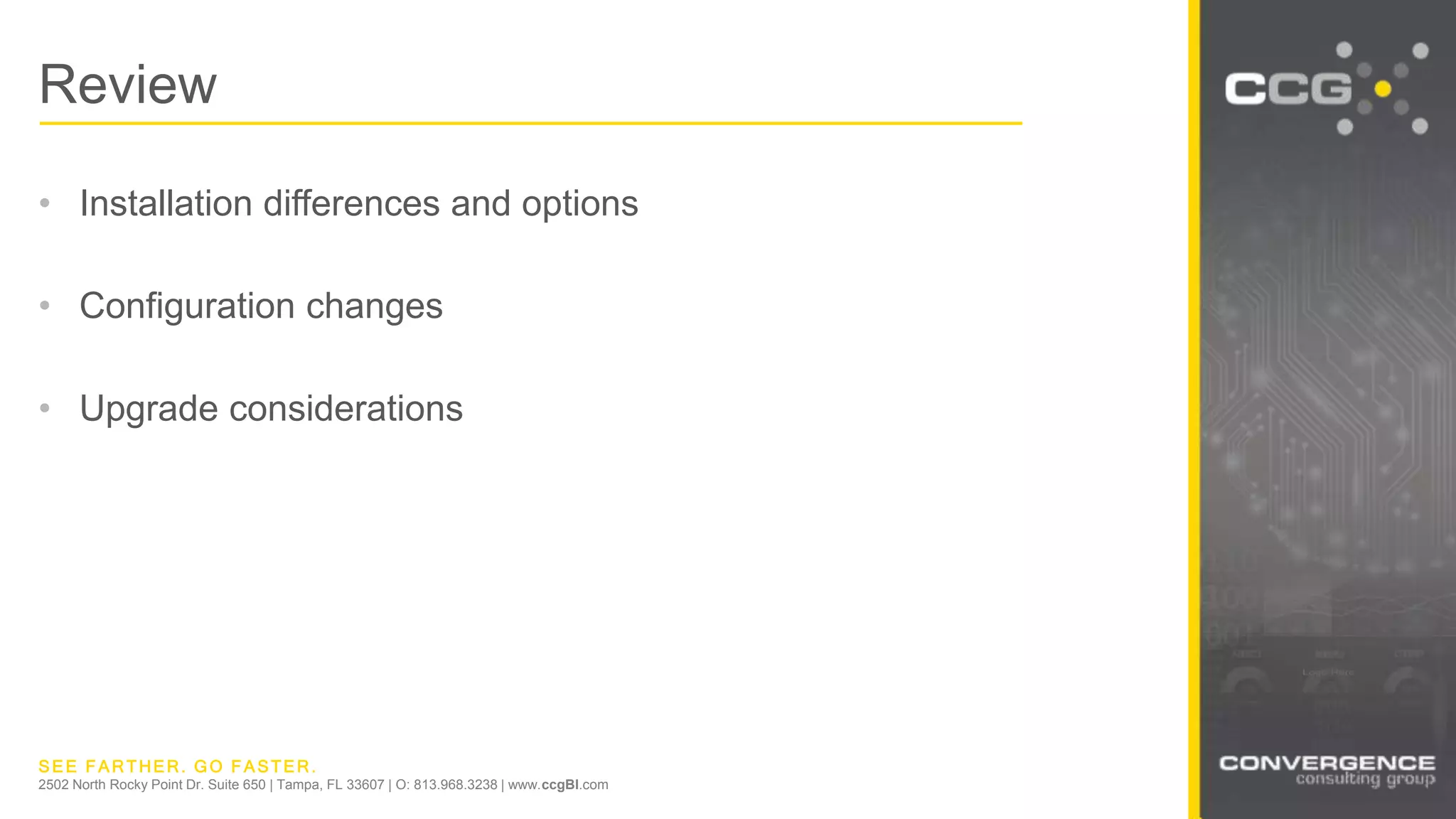 SEE FARTHER. GO FASTER.
2502 North Rocky Point Dr. Suite 650 | Tampa, FL 33607 | O: 813.968.3238 | www.ccgBI.com
Review
• Installation differences and options
• Configuration changes
• Upgrade considerations
 