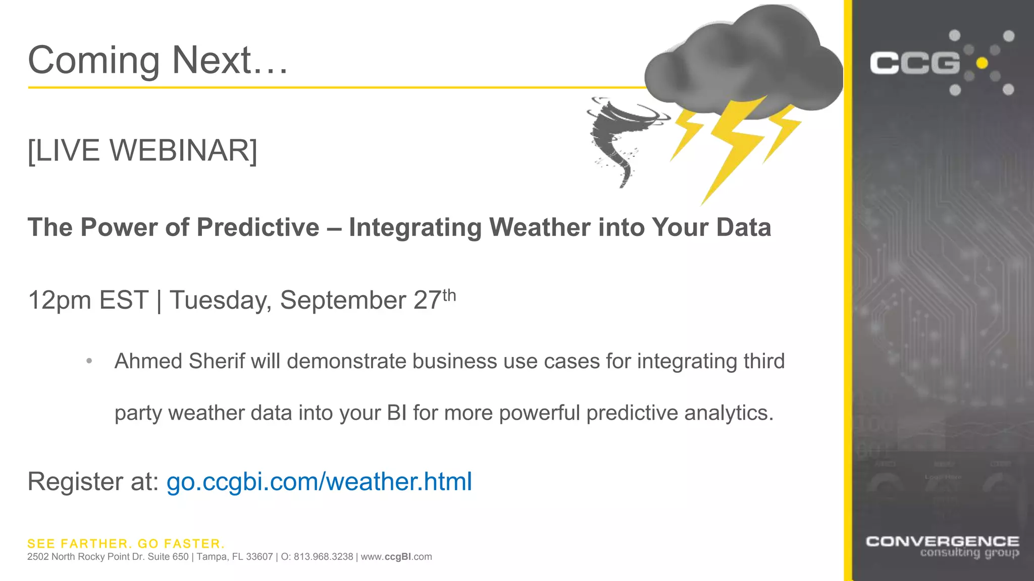 SEE FARTHER. GO FASTER.
2502 North Rocky Point Dr. Suite 650 | Tampa, FL 33607 | O: 813.968.3238 | www.ccgBI.com
Coming Next…
[LIVE WEBINAR]
The Power of Predictive – Integrating Weather into Your Data
12pm EST | Tuesday, September 27th
• Ahmed Sherif will demonstrate business use cases for integrating third
party weather data into your BI for more powerful predictive analytics.
Register at: go.ccgbi.com/weather.html
 