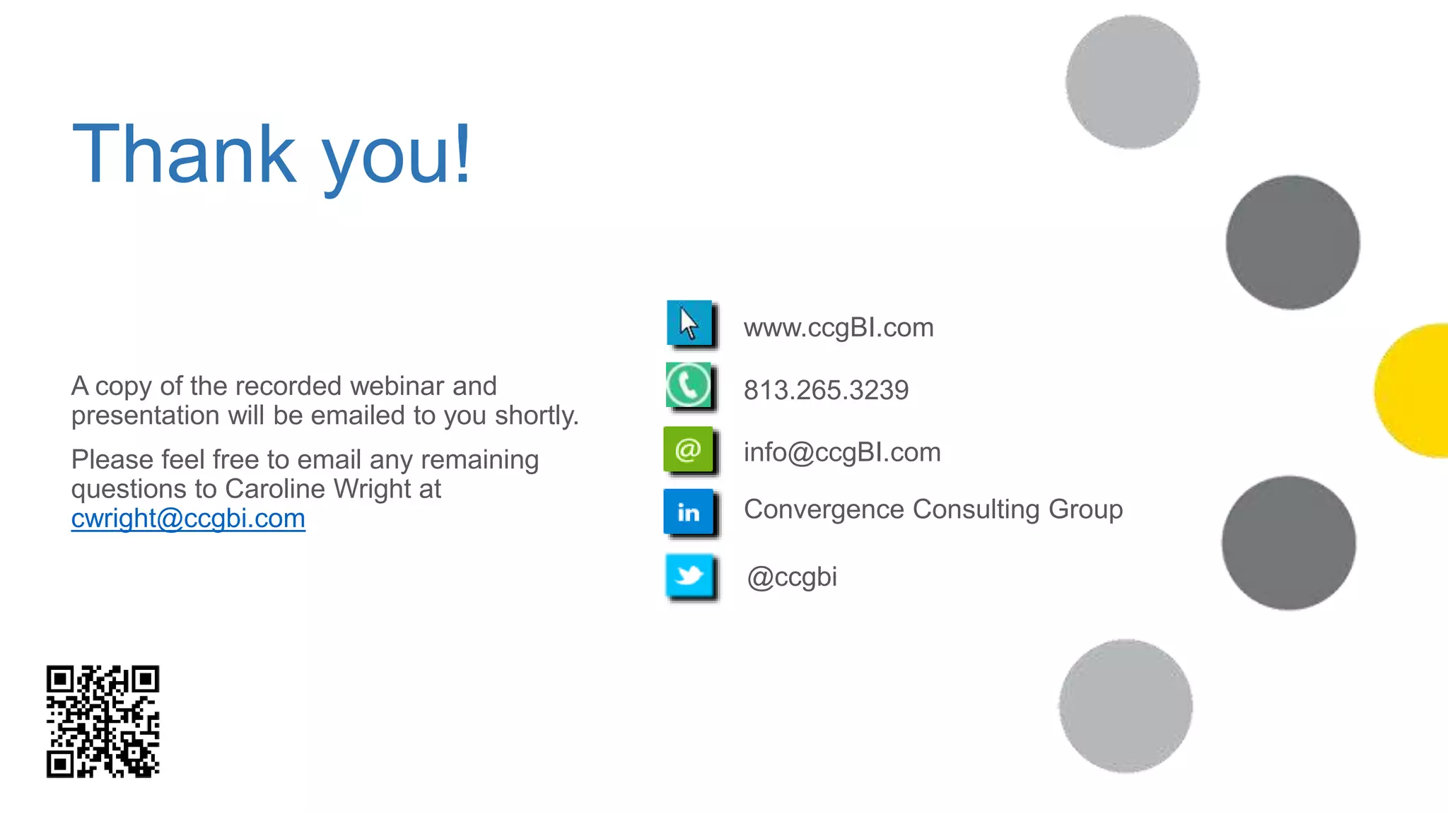 Thank you!
www.ccgBI.com
813.265.3239
info@ccgBI.com
Convergence Consulting Group
@ccgbi
A copy of the recorded webinar and
presentation will be emailed to you shortly.
Please feel free to email any remaining
questions to Caroline Wright at
cwright@ccgbi.com
 