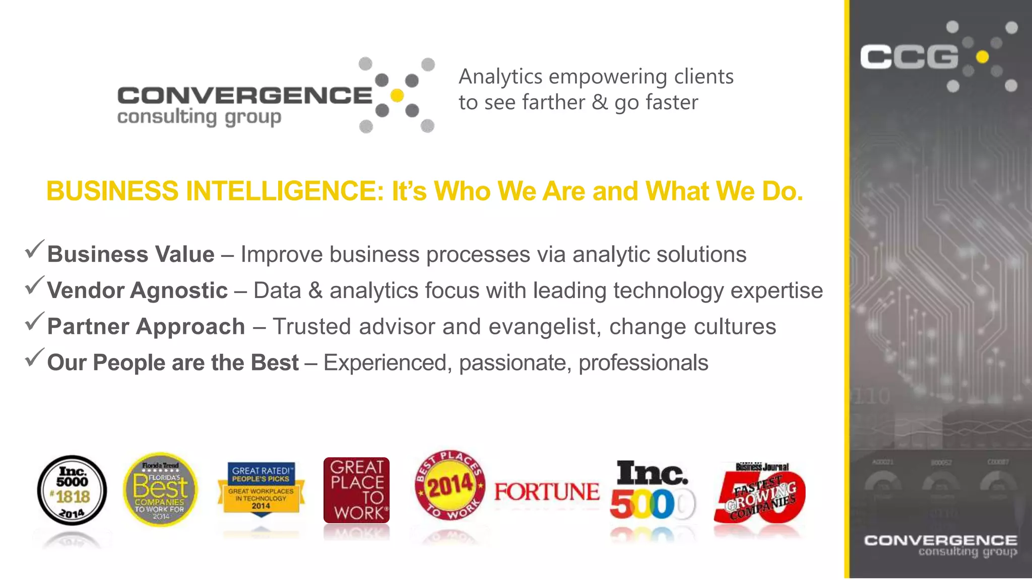 Analytics empowering clients
to see farther & go faster
BUSINESS INTELLIGENCE: It’s Who We Are and What We Do.
Business Value – Improve business processes via analytic solutions
Vendor Agnostic – Data & analytics focus with leading technology expertise
Partner Approach – Trusted advisor and evangelist, change cultures
Our People are the Best – Experienced, passionate, professionals
 