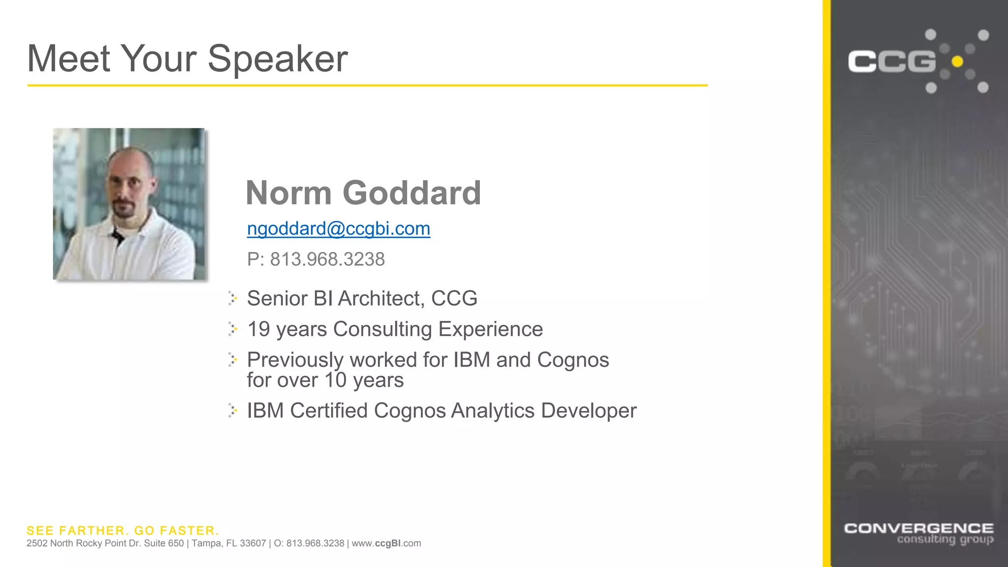 SEE FARTHER. GO FASTER.
2502 North Rocky Point Dr. Suite 650 | Tampa, FL 33607 | O: 813.968.3238 | www.ccgBI.com
Senior BI Architect, CCG
19 years Consulting Experience
Previously worked for IBM and Cognos
for over 10 years
IBM Certified Cognos Analytics Developer
Meet Your Speaker
Norm Goddard
ngoddard@ccgbi.com
P: 813.968.3238
 