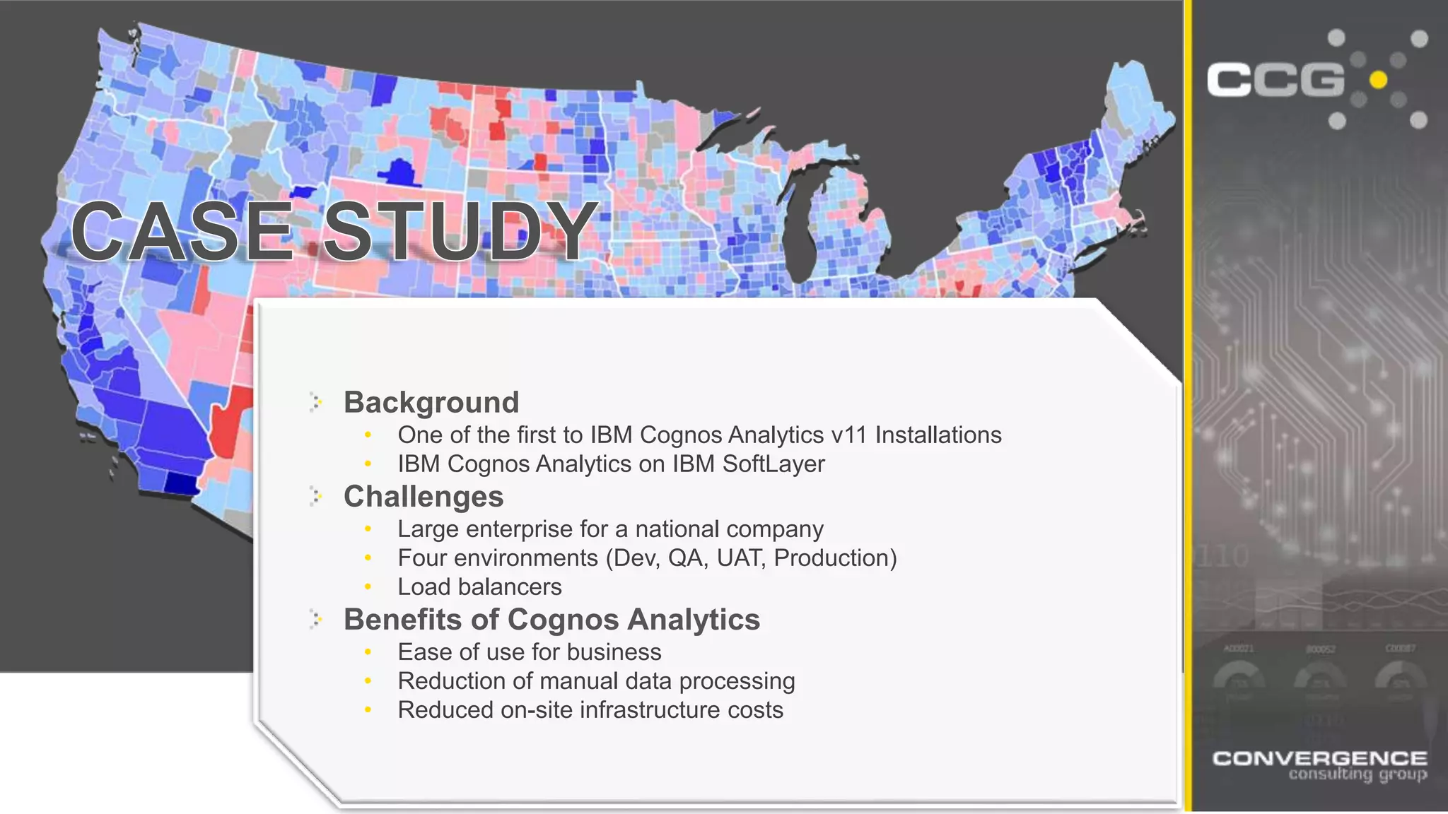 Background
• One of the first to IBM Cognos Analytics v11 Installations
• IBM Cognos Analytics on IBM SoftLayer
Challenges
• Large enterprise for a national company
• Four environments (Dev, QA, UAT, Production)
• Load balancers
Benefits of Cognos Analytics
• Ease of use for business
• Reduction of manual data processing
• Reduced on-site infrastructure costs
 