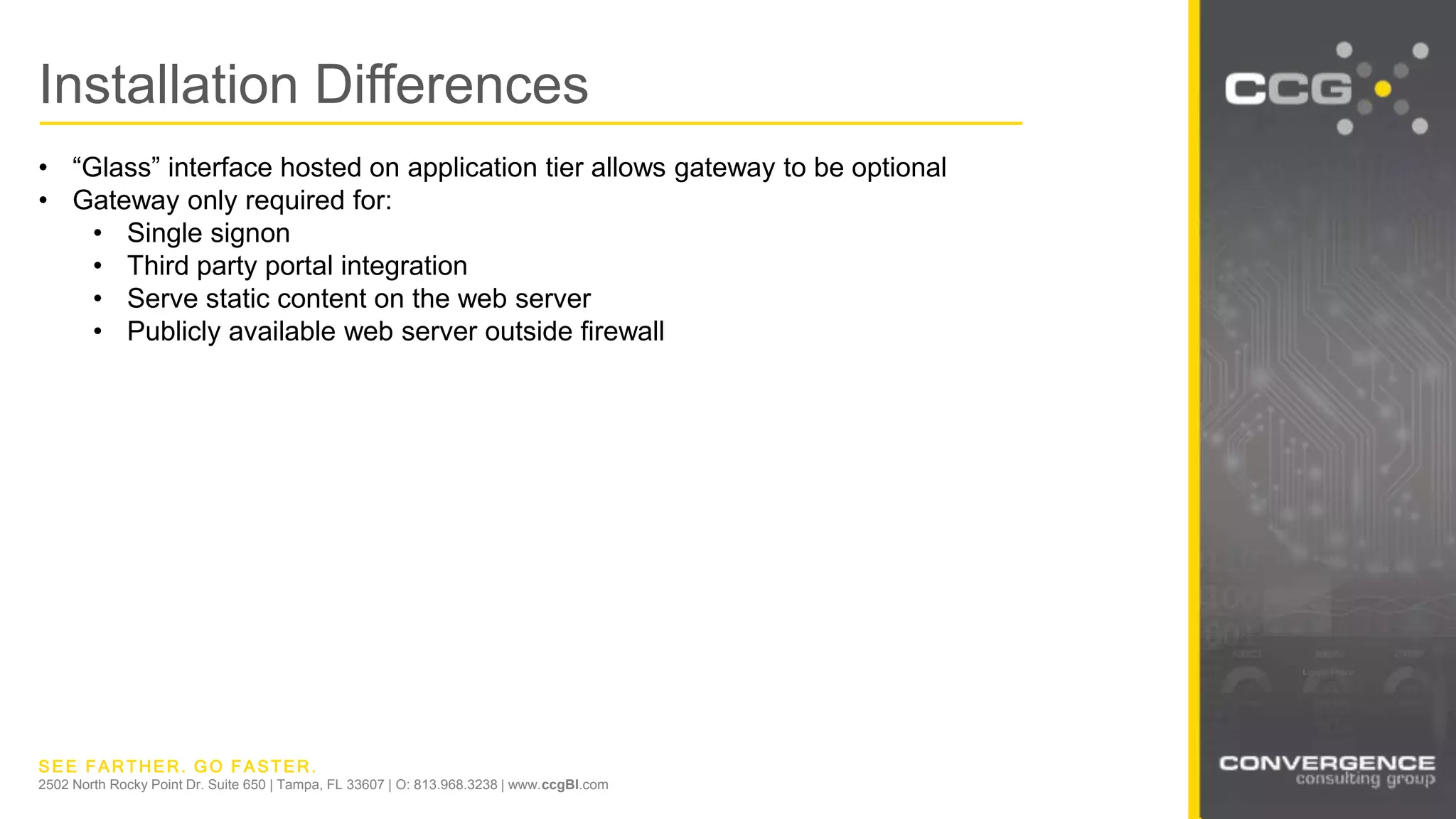 SEE FARTHER. GO FASTER.
2502 North Rocky Point Dr. Suite 650 | Tampa, FL 33607 | O: 813.968.3238 | www.ccgBI.com
Installation Differences
• “Glass” interface hosted on application tier allows gateway to be optional
• Gateway only required for:
• Single signon
• Third party portal integration
• Serve static content on the web server
• Publicly available web server outside firewall
 