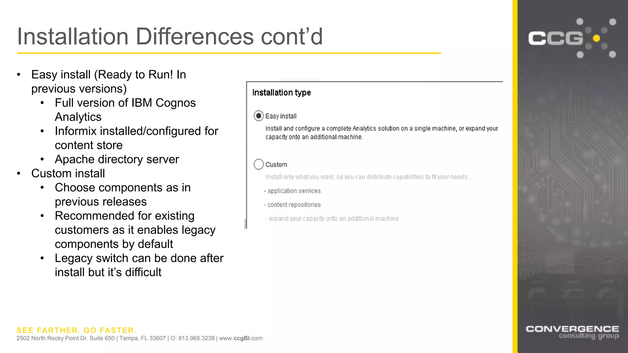 SEE FARTHER. GO FASTER.
2502 North Rocky Point Dr. Suite 650 | Tampa, FL 33607 | O: 813.968.3238 | www.ccgBI.com
Installation Differences cont’d
• Easy install (Ready to Run! In
previous versions)
• Full version of IBM Cognos
Analytics
• Informix installed/configured for
content store
• Apache directory server
• Custom install
• Choose components as in
previous releases
• Recommended for existing
customers as it enables legacy
components by default
• Legacy switch can be done after
install but it’s difficult
 