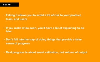 • Faking it allows you to avoid a lot of risk to your product,
team, and users
• If you make it too soon, you’ll have a lot of explaining to do
later
• Don’t fall into the trap of doing things that provide a false
sense of progress
• Real progress is about smart validation, not volume of output
RECAP
 