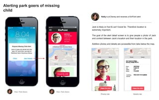 Alerting park goers of missing
child
Photos tab Details tab
Jack is likely on foot & can’t travel far. Therefore location is
extremely important.
The goal of the alert detail screen is to give people a photo of Jack
and context between Jack’s location and their location in the park.
Addition photos and details are accessible from tabs below the map.
Kelly is at Disney and receives a KinPoint alert
 