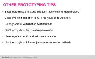 OTHER PROTOTYPING TIPS
• Set a feature list and stuck to it. Don’t fall victim to feature creep
• Set a time limit and stick to it. Force yourself to work fast
• Be very careful with motion & animations
• Don’t worry about technical requirements
• Have regular checkins, don’t create in a silo
• Use the storyboard & user journey as an anchor, a thesis
Sarah Doody | How Prototyping Helps You Design A Better Product
 