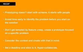 • Prototyping doesn’t start with screens, it starts with people
• Invest time early to identify the problem before you start on
the solution
• Don’t get tempted by feature creep, create a prototype focused
on a specific problem
• Consider the context and create with that in mind.
• Set a deadline and stick to it. Hyper-collaborate.
RECAP
 
