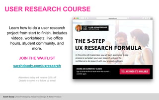 USER RESEARCH COURSE
Learn how to do a user research
project from start to finish. Includes
videos, worksheets, live office
hours, student community, and
more.
JOIN THE WAITLIST
sarahdoody.com/uxresearch
Attendees today will receive 20% off.
Details to come in a follow up email.
Sarah Doody | How Prototyping Helps You Design A Better Product
 