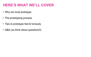 HERE’S WHAT WE’LL COVER
• Why we must prototype
• The prototyping process
• Tips to prototype fast & furiously
• Q&A (so think about questions!!)
 