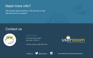 Need more info?
Get answers about UserZoom. We are here to help.
Talk with one of our experts.
Contact us
UserZoom
10 Almaden Blvd. #250
San Jose, CA 95113
Toll free number: (866) 599 1550
www.linkedin.com/company/userzoom@UserZoomFollow us
 
