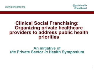 Clinical Social Franchising:
Organizing private healthcare
providers to address public health
priorities
An initiative of
the Private Sector in Health Symposium
@psinhealth
#healthmkt
www.pshealth.org
1
 