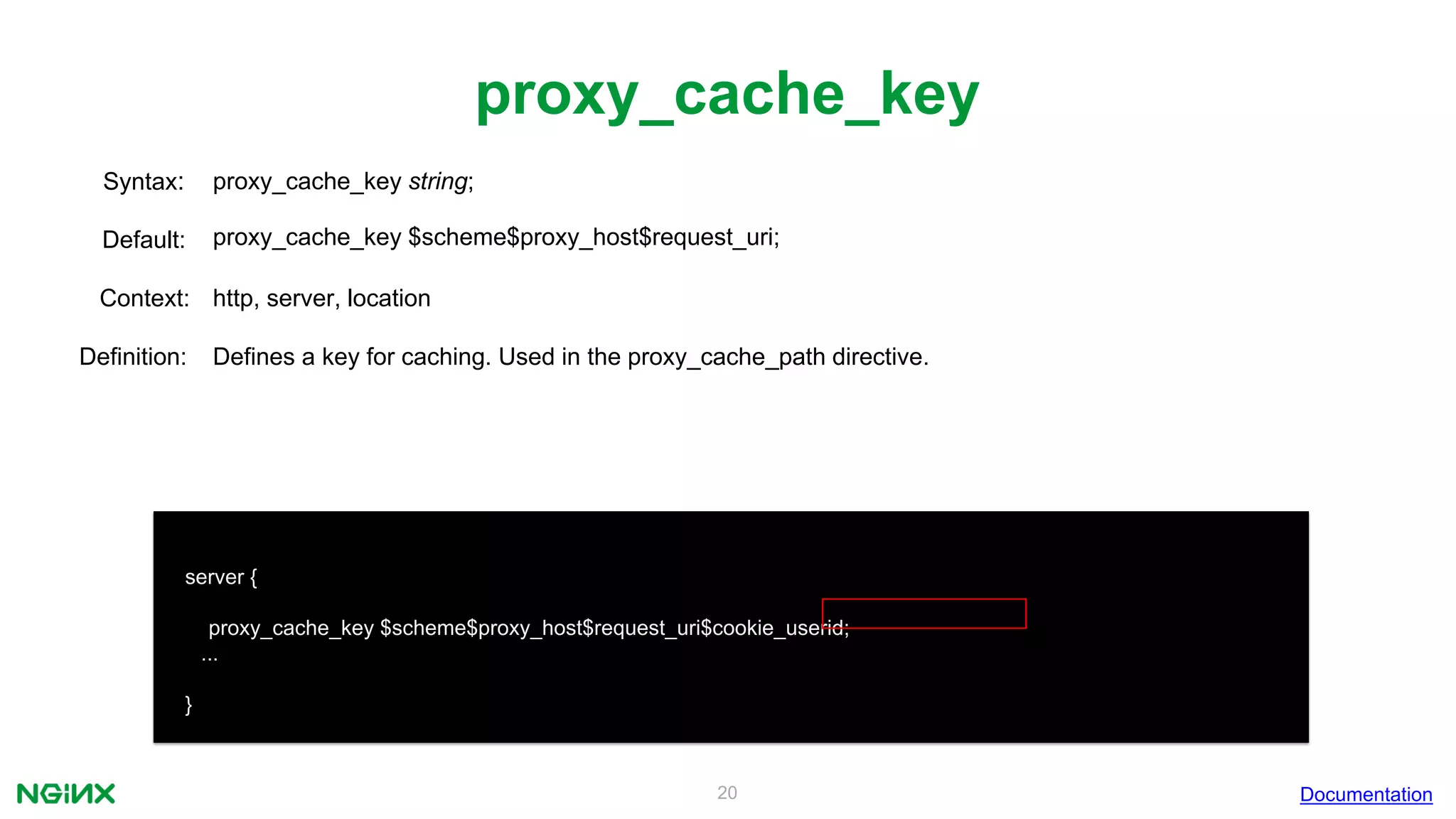 20
proxy_cache_key
Documentation
server {
proxy_cache_key $scheme$proxy_host$request_uri$cookie_userid;
...
}
proxy_cache_key string;Syntax:
Default: proxy_cache_key $scheme$proxy_host$request_uri;
Context: http, server, location
Definition: Defines a key for caching. Used in the proxy_cache_path directive.
 