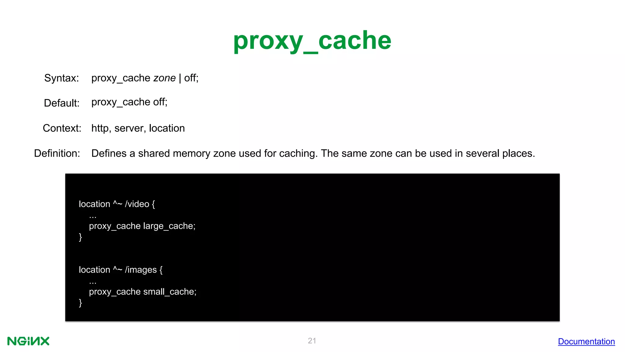 21
proxy_cache
Documentation
location ^~ /video {
...
proxy_cache large_cache;
}
location ^~ /images {
...
proxy_cache small_cache;
}
proxy_cache zone | off;Syntax:
Default: proxy_cache off;
Context: http, server, location
Definition: Defines a shared memory zone used for caching. The same zone can be used in several places.
 