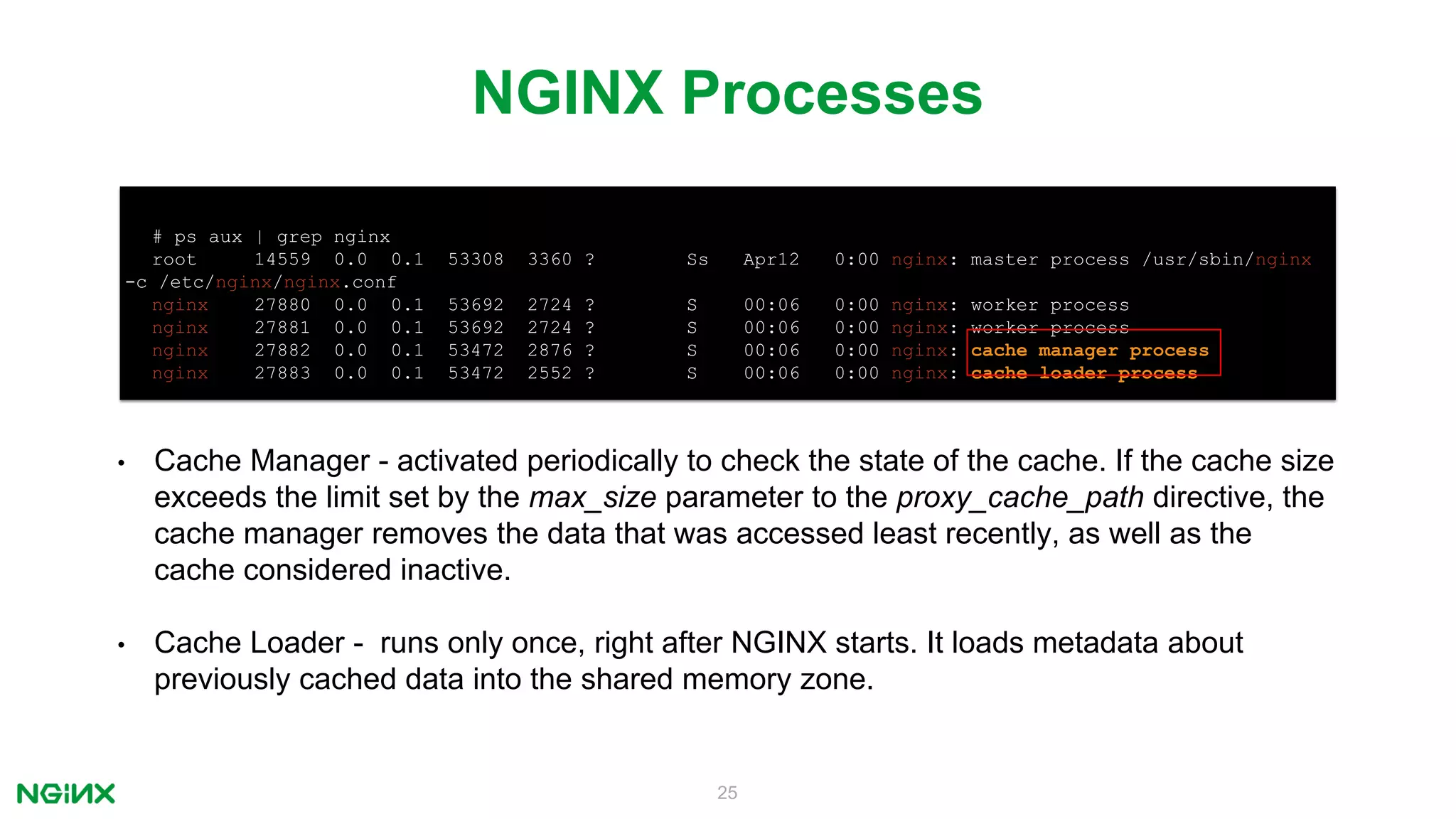 25
NGINX Processes
# ps aux | grep nginx
root 14559 0.0 0.1 53308 3360 ? Ss Apr12 0:00 nginx: master process /usr/sbin/nginx
-c /etc/nginx/nginx.conf
nginx 27880 0.0 0.1 53692 2724 ? S 00:06 0:00 nginx: worker process
nginx 27881 0.0 0.1 53692 2724 ? S 00:06 0:00 nginx: worker process
nginx 27882 0.0 0.1 53472 2876 ? S 00:06 0:00 nginx: cache manager process
nginx 27883 0.0 0.1 53472 2552 ? S 00:06 0:00 nginx: cache loader process
• Cache Manager - activated periodically to check the state of the cache. If the cache size
exceeds the limit set by the max_size parameter to the proxy_cache_path directive, the
cache manager removes the data that was accessed least recently, as well as the
cache considered inactive.
• Cache Loader - runs only once, right after NGINX starts. It loads metadata about
previously cached data into the shared memory zone.
 
