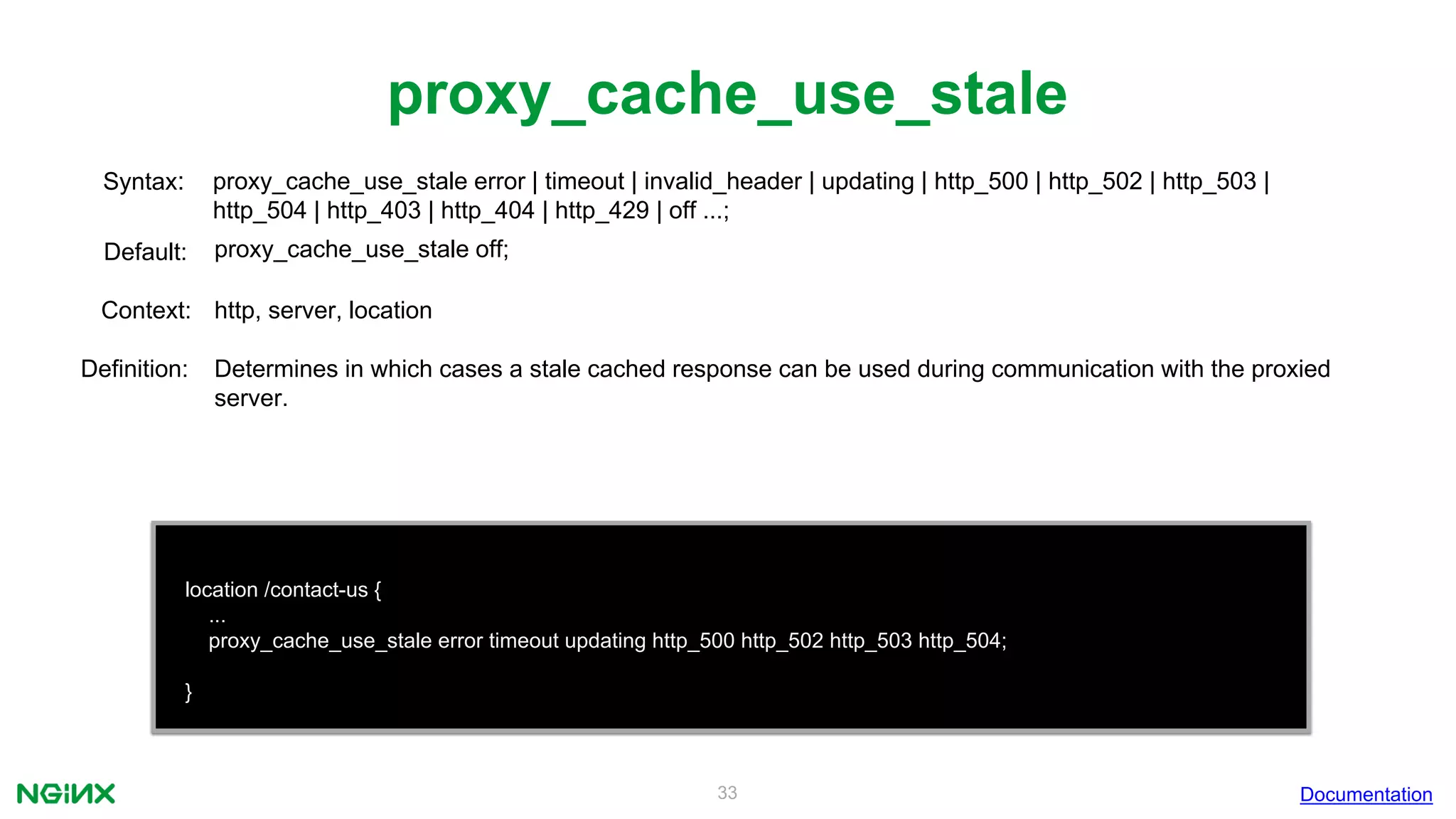 33
proxy_cache_use_stale
Documentation
location /contact-us {
...
proxy_cache_use_stale error timeout updating http_500 http_502 http_503 http_504;
}
proxy_cache_use_stale error | timeout | invalid_header | updating | http_500 | http_502 | http_503 |
http_504 | http_403 | http_404 | http_429 | off ...;
Syntax:
Default: proxy_cache_use_stale off;
Context: http, server, location
Definition: Determines in which cases a stale cached response can be used during communication with the proxied
server.
 