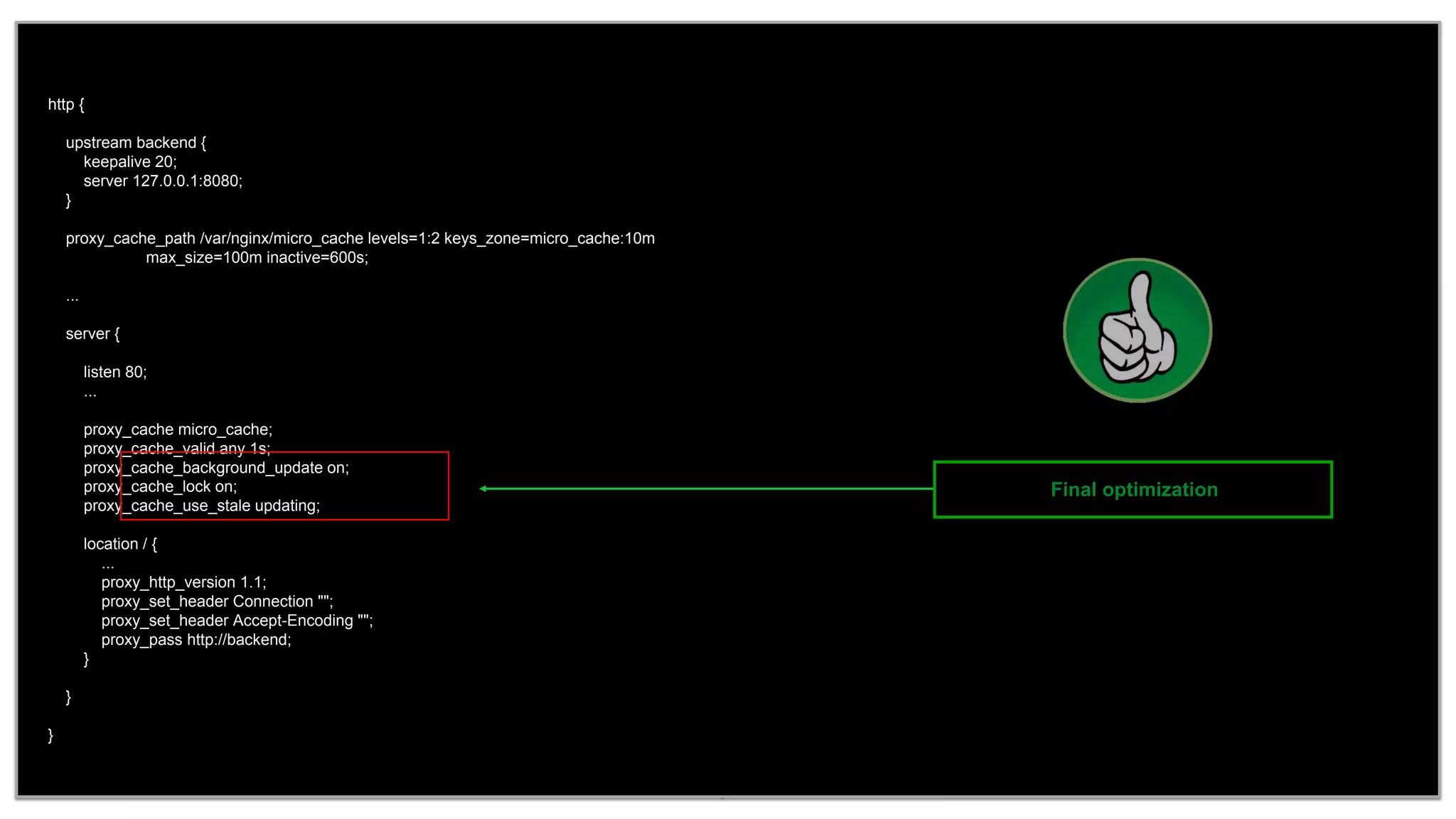 34
http {
upstream backend {
keepalive 20;
server 127.0.0.1:8080;
}
proxy_cache_path /var/nginx/micro_cache levels=1:2 keys_zone=micro_cache:10m
max_size=100m inactive=600s;
...
server {
listen 80;
...
proxy_cache micro_cache;
proxy_cache_valid any 1s;
proxy_cache_background_update on;
proxy_cache_lock on;
proxy_cache_use_stale updating;
location / {
...
proxy_http_version 1.1;
proxy_set_header Connection "";
proxy_set_header Accept-Encoding "";
proxy_pass http://backend;
}
}
}
Final optimization
 